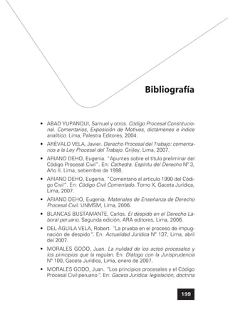 199
Bibliografía
• ABAD YUPANQUI, Samuel y otros. Código Procesal Constitucio-
nal. Comentarios, Exposición de Motivos, dictámenes e índice
analítico. Lima, Palestra Editores, 2004.
• ARÉVALO VELA, Javier. Derecho Procesal del Trabajo: comenta-
rios a la Ley Procesal del Trabajo. Grijley, Lima, 2007.
• ARIANO DEHO, Eugenia. “Apuntes sobre el título preliminar del
Código Procesal Civil”. En: Cathedra. Espíritu del Derecho Nº 3,
Año II. Lima, setiembre de 1998.
• ARIANO DEHO, Eugenia. “Comentario al artículo 1990 del Códi-
go Civil”. En: Código Civil Comentado. Tomo X, Gaceta Jurídica,
Lima, 2007.
• ARIANO DEHO, Eugenia. Materiales de Enseñanza de Derecho
Procesal Civil. UNMSM, Lima, 2006.
• BLANCAS BUSTAMANTE, Carlos. El despido en el Derecho La-
boral peruano. Segunda edición, ARA editores, Lima, 2006.
• DEL ÁGUILA VELA, Robert. ”La prueba en el proceso de impug-
nación de despido“. En: Actualidad Jurídica Nº 137, Lima, abril
del 2007.
• MORALES GODO, Juan. La nulidad de los actos procesales y
los principios que la regulan. En: Diálogo con la Jurisprudencia
Nº 100, Gaceta Jurídica, Lima, enero de 2007.
• MORALES GODO, Juan. ”Los principios procesales y el Código
Procesal Civil peruano“. En: Gaceta Jurídica: legislación, doctrina
 