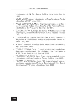 JORGE VILLASANTE ARANÍBAR
200
y jurisprudencia, Nº 34, Gaceta Jurídica, Lima, setiembre de
1996.
• NEVES MUJICA, Javier. Introducción al Derecho Laboral. Fondo
editorial de la PUCP, Lima, 2003.
• PASCO COSMÓPOLIS, Mario. ”El principio protector en el Dere-
cho Procesal del Trabajo“. En: Derecho Nº 48, Pontiﬁcia Univer-
sidad Católica del Perú, Lima, diciembre de 1994.
• QUIÑONES INFANTE, Sergio. La libertad de trabajo: vigencia de
un principio y derecho fundamental en el Perú. Palestra editores
Lima.
• QUISPE CHÁVEZ, Gustavo y MESINAS MONTERO, Federico. El
despido en la Jurisprudencia Judicial y Constitucional. Gaceta Ju-
rídica, Lima, 2009.
• ROMERO MONTES, Francisco Javier. Derecho Procesal del Tra-
bajo. Edial, Lima, 1997.
• TOLEDO TORIBIO, Omar. ”La nulidad de cosa juzgada frau-
dulenta en materia laboral“. En: Diálogo con la Jurisprudencia
Nº 93, Gaceta Jurídica, Lima, junio de 2006.
• TOYAMA MIYAGUSUKU, Jorge. Los contratos de trabajo y otras
instituciones de Derecho Laboral. Gaceta Jurídica, Lima, 2008.
• TOYAMA MIYAGUSUKU, Jorge. “El Amparo laboral: Los su-
puestos de procedencia del Tribunal Constitucional”. En: Gaceta
Constitucional Nº 01, Año I, Gaceta Jurídica, 2008.
 