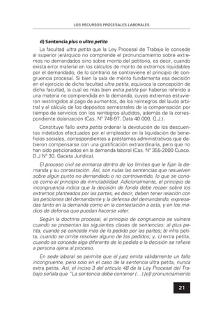 LOS RECURSOS PROCESALES LABORALES
21
d) Sentencia plus o ultra petita
La facultad ultra petita que la Ley Procesal de Trabajo le concede
al superior jerárquico no comprende el pronunciamiento sobre extre-
mos no demandados sino sobre monto del petitorio, es decir, cuando
exista error material en los cálculos de monto de extremos liquidables
por el demandado, de lo contrario se contraviene el principio de con-
gruencia procesal. Si bien la sala de mérito fundamenta esa decisión
en el ejercicio de dicha facultad ultra petita, equivoca la concepción de
dicha facultad, la cual es más bien extra petita por haberse referido a
una materia no comprendida en la demanda, cuyos extremos estuvie-
ron restringidos al pago de aumentos, de los reintegros del laudo arbi-
tral y al cálculo de los depósitos semestrales de la compensación por
tiempo de servicios con los reintegros aludidos, además de la corres-
pondiente dolarización (Cas. Nº 748-97. Data 40 000. G.J.).
Constituye fallo extra petita ordenar la devolución de los descuen-
tos indebidos efectuados por el empleador en la liquidación de bene-
ﬁcios sociales, correspondientes a préstamos administrativos que de-
bieron compensarse con una gratiﬁcación extraordinaria, pero que no
han sido peticionados en la demanda laboral (Cas. Nº 355-2000 Cusco.
D.J Nº 30. Gaceta Jurídica).
El proceso civil se enmarca dentro de los límites que le ﬁjan la de-
manda y su contestación. Así, son nulas las sentencias que resuelven
sobre algún punto no demandado o no controvertido, lo que se cono-
ce como el principio de inmutabilidad. Adicionalmente, el principio de
incongruencia indica que la decisión de fondo debe recaer sobre los
extremos planteados por las partes, es decir, deben tener relación con
las peticiones del demandante y la defensa del demandando, expresa-
das tanto en la demanda como en la contestación a esta, y en los me-
dios de defensa que puedan hacerse valer.
Según la doctrina procesal, el principio de congruencia se vulnera
cuando se presentan las siguientes clases de sentencias: a) plus pe-
tita, cuando se concede más de lo pedido por las partes; b) infra peti-
ta, cuando se omite resolver alguno de los pedidos; y, c) extra petita,
cuando se concede algo diferente de lo pedido o la decisión se reﬁere
a persona ajena al proceso.
En sede laboral se permite que el juez emita válidamente un fallo
incongruente, pero solo en el caso de la sentencia ultra petita, nunca
extra petita. Así, el inciso 3 del artículo 48 de la Ley Procesal del Tra-
bajo señala que “La sentencia debe contener (…) [e]l pronunciamiento
 