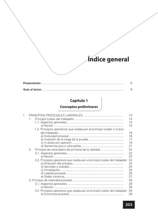 203
Índice general
Presentación .................................................................................................... 5
Guía al lector.................................................................................................... 9
Capítulo 1
Conceptos preliminares
I. PRINCIPIOS PROCESALES LABORALES ................................................. 13
1. Principio tutelar del trabajador............................................................ 14
1.1. Aspectos generales..................................................................... 15
a) Noción .................................................................................... 15
1.2. Principios operativos que coadyuvan al principio tutelar o tuitivo
del trabajador............................................................................... 16
a) Gratuidad procesal .................................................................. 16
b) Inversión de la carga de la prueba........................................... 17
c) In dubio pro operario ............................................................... 19
d) Sentencia plus o ultra petita.................................................... 21
2. Principio de veracidad o de primacía de la realidad ........................... 22
2.1. Aspectos generales..................................................................... 22
a) Noción..................................................................................... 22
2.2. Principios operativos que coadyuvan al principio tutelar del trabajador 24
a) Dirección del proceso.............................................................. 24
b) Sencillez y oralidad.................................................................. 25
c) Inmediación............................................................................. 25
d) Lealtad procesal...................................................................... 26
e) Doble instancia........................................................................ 27
3. Principio de celeridad procesal .............................................................. 28
3.1. Aspectos generales..................................................................... 28
a) Noción..................................................................................... 28
3.2. Principios operativos que coadyuvan al principio tutelar del trabajador 29
a) Economía procesal.................................................................. 29
 