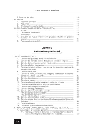 206
JORGE VILLASANTE ARANÍBAR
9. Casación por salto ................................................................................. 115
XII. QUEJA....................................................................................................... 116
1. Nociones generales............................................................................ 116
2. Requisitos ......................................................................................... 116
3. Efectos del recurso fundado .............................................................. 117
XIII. NULIDAD DE COSA JUZGADA FRAUDULENTA ...................................... 117
1. Noción................................................................................................ 117
2. Causales de procedencia ................................................................... 118
3. Procedencia........................................................................................ 119
4. Exclusión de nueva valoración de pruebas actuadas en proceso
anterior............................................................................................... 121
5. Plazo para la interposición.................................................................. 122
Capítulo 3
Proceso de amparo laboral
I. DERECHOS PROTEGIDOS ........................................................................... 125
1. Derecho de igualdad y de no ser discriminado .................................. 127
2. Derecho del ejercicio público de cualquier confesión religiosa.......... 129
3. Derecho de información, opinión y expresión.................................... 130
4. Derecho a la libre contratación........................................................... 131
5. Derecho de la inviolabilidad y secreto de documentos privados y de
las comunicaciones............................................................................ 133
6. Derecho de reunión............................................................................ 134
7. Derecho al honor, intimidad, voz, imagen y rectiﬁcación de informa-
ciones inexactas o agraviantes........................................................... 135
8. Derecho de asociación....................................................................... 136
9. Derecho al trabajo .............................................................................. 137
10. Derecho a la sindicación, negociación colectiva y huelga .................. 138
11. Derecho de petición ante la autoridad competente ........................... 140
12. Derecho de tutela procesal efectiva................................................... 142
13. Derecho a la seguridad social............................................................. 144
14. Derecho a la remuneración y pensión................................................ 146
14.1. Derecho a la remuneración ....................................................... 146
14.2. Derecho a la pensión................................................................. 148
15. Derecho a la libertad de cátedra......................................................... 149
16. Derecho a gozar de un ambiente equilibrado y adecuado al desarrollo
de la vida ............................................................................................ 150
17. Derecho a la salud.............................................................................. 153
18. Los demás que la Constitución reconoce .......................................... 154
II. REGLAS SOBRE LA PROCEDENCIA DEL PROCESO DE AMPARO ........ 155
1. Supuestos de procedencia generales................................................... 155
1.1. Hechos y petitorio de demanda no referidos al contenido cons-
titucionalmente protegido del derecho invocado ....................... 156
 