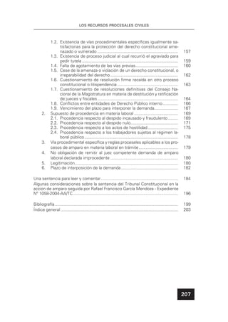 207
LOS RECURSOS PROCESALES CIVILES
1.2. Existencia de vías procedimentales especíﬁcas igualmente sa-
tisfactorias para la protección del derecho constitucional ame-
nazado o vulnerado .................................................................... 157
1.3. Existencia de proceso judicial al cual recurrió el agraviado para
pedir tutela ................................................................................. 159
1.4. Falta de agotamiento de las vías previas.................................... 160
1.5. Cese de la amenaza o violación de un derecho constitucional, o
irreparabilidad del derecho ......................................................... 162
1.6. Cuestionamiento de resolución ﬁrme recaída en otro proceso
constitucional o litispendencia ................................................... 163
1.7. Cuestionamiento de resoluciones deﬁnitivas del Consejo Na-
cional de la Magistratura en materia de destitución y ratiﬁcación
de jueces y ﬁscales.................................................................... 164
1.8. Conﬂictos entre entidades de Derecho Público interno............. 166
1.9. Vencimiento del plazo para interponer la demanda.................... 167
2. Supuesto de procedencia en materia laboral ..................................... 169
2.1. Procedencia respecto al despido incausado y fraudulento ........ 169
2.2. Procedencia respecto al despido nulo........................................ 171
2.3. Procedencia respecto a los actos de hostilidad ......................... 175
2.4. Procedencia respecto a los trabajadores sujetos al régimen la-
boral público............................................................................... 178
3. Vía procedimental especíﬁca y reglas procesales aplicables a los pro-
cesos de amparo en materia laboral en trámite................................. 179
4. No obligación de remitir al juez competente demanda de amparo
laboral declarada improcedente ......................................................... 180
5. Legitimación....................................................................................... 180
6. Plazo de interposición de la demanda................................................ 182
Una sentencia para leer y comentar................................................................. 184
Algunas consideraciones sobre la sentencia del Tribunal Constitucional en la
accion de amparo seguida por Rafael Francisco García Mendoza - Expediente
Nº 1058-2004-AA/TC......................................................................................... 196
Bibliografía........................................................................................................ 199
Índice general ................................................................................................... 203
 