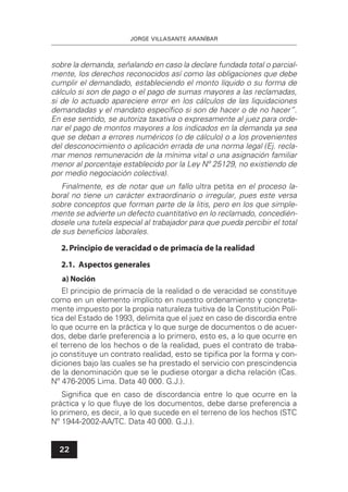 JORGE VILLASANTE ARANÍBAR
22
sobre la demanda, señalando en caso la declare fundada total o parcial-
mente, los derechos reconocidos así como las obligaciones que debe
cumplir el demandado, estableciendo el monto líquido o su forma de
cálculo si son de pago o el pago de sumas mayores a las reclamadas,
si de lo actuado apareciere error en los cálculos de las liquidaciones
demandadas y el mandato especíﬁco si son de hacer o de no hacer”.
En ese sentido, se autoriza taxativa o expresamente al juez para orde-
nar el pago de montos mayores a los indicados en la demanda ya sea
que se deban a errores numéricos (o de cálculo) o a los provenientes
del desconocimiento o aplicación errada de una norma legal (Ej. recla-
mar menos remuneración de la mínima vital o una asignación familiar
menor al porcentaje establecido por la Ley Nº 25129, no existiendo de
por medio negociación colectiva).
Finalmente, es de notar que un fallo ultra petita en el proceso la-
boral no tiene un carácter extraordinario o irregular, pues este versa
sobre conceptos que forman parte de la litis, pero en los que simple-
mente se advierte un defecto cuantitativo en lo reclamado, concedién-
dosele una tutela especial al trabajador para que pueda percibir el total
de sus beneﬁcios laborales.
2.Principio de veracidad o de primacía de la realidad
2.1. Aspectos generales
a) Noción
El principio de primacía de la realidad o de veracidad se constituye
como en un elemento implícito en nuestro ordenamiento y concreta-
mente impuesto por la propia naturaleza tuitiva de la Constitución Polí-
tica del Estado de 1993, delimita que el juez en caso de discordia entre
lo que ocurre en la práctica y lo que surge de documentos o de acuer-
dos, debe darle preferencia a lo primero, esto es, a lo que ocurre en
el terreno de los hechos o de la realidad, pues el contrato de traba-
jo constituye un contrato realidad, esto se tipiﬁca por la forma y con-
diciones bajo las cuales se ha prestado el servicio con prescindencia
de la denominación que se le pudiese otorgar a dicha relación (Cas.
Nº 476-2005 Lima. Data 40 000. G.J.).
Signiﬁca que en caso de discordancia entre lo que ocurre en la
práctica y lo que ﬂuye de los documentos, debe darse preferencia a
lo primero, es decir, a lo que sucede en el terreno de los hechos (STC
Nº 1944-2002-AA/TC. Data 40 000. G.J.).
 