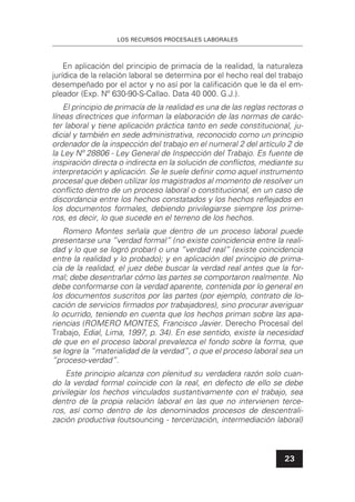 LOS RECURSOS PROCESALES LABORALES
23
En aplicación del principio de primacía de la realidad, la naturaleza
jurídica de la relación laboral se determina por el hecho real del trabajo
desempeñado por el actor y no así por la caliﬁcación que le da el em-
pleador (Exp. Nº 630-90-S-Callao. Data 40 000. G.J.).
El principio de primacía de la realidad es una de las reglas rectoras o
líneas directrices que informan la elaboración de las normas de carác-
ter laboral y tiene aplicación práctica tanto en sede constitucional, ju-
dicial y también en sede administrativa, reconocido como un principio
ordenador de la inspección del trabajo en el numeral 2 del artículo 2 de
la Ley Nº 28806 - Ley General de Inspección del Trabajo. Es fuente de
inspiración directa o indirecta en la solución de conﬂictos, mediante su
interpretación y aplicación. Se le suele deﬁnir como aquel instrumento
procesal que deben utilizar los magistrados al momento de resolver un
conﬂicto dentro de un proceso laboral o constitucional, en un caso de
discordancia entre los hechos constatados y los hechos reﬂejados en
los documentos formales, debiendo privilegiarse siempre los prime-
ros, es decir, lo que sucede en el terreno de los hechos.
Romero Montes señala que dentro de un proceso laboral puede
presentarse una “verdad formal” (no existe coincidencia entre la reali-
dad y lo que se logró probar) o una “verdad real” (existe coincidencia
entre la realidad y lo probado); y en aplicación del principio de prima-
cía de la realidad, el juez debe buscar la verdad real antes que la for-
mal; debe desentrañar cómo las partes se comportaron realmente. No
debe conformarse con la verdad aparente, contenida por lo general en
los documentos suscritos por las partes (por ejemplo, contrato de lo-
cación de servicios ﬁrmados por trabajadores), sino procurar averiguar
lo ocurrido, teniendo en cuenta que los hechos priman sobre las apa-
riencias (ROMERO MONTES, Francisco Javier. Derecho Procesal del
Trabajo, Edial, Lima, 1997, p. 34). En ese sentido, existe la necesidad
de que en el proceso laboral prevalezca el fondo sobre la forma, que
se logre la “materialidad de la verdad”, o que el proceso laboral sea un
“proceso-verdad”.
Este principio alcanza con plenitud su verdadera razón solo cuan-
do la verdad formal coincide con la real, en defecto de ello se debe
privilegiar los hechos vinculados sustantivamente con el trabajo, sea
dentro de la propia relación laboral en las que no intervienen terce-
ros, así como dentro de los denominados procesos de descentrali-
zación productiva (outsouncing - tercerización, intermediación laboral)
 