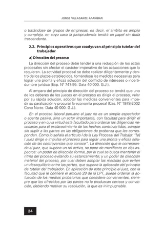 JORGE VILLASANTE ARANÍBAR
24
o tratándose de grupos de empresas, es decir, el ámbito es amplio
y complejo, en cuyo caso la jurisprudencia tendrá un papel sin duda
trascendente.
2.2. Principios operativos que coadyuvan al principio tutelar del
trabajador
a) Dirección del proceso
La dirección del proceso debe tender a una reducción de los actos
procesales sin afectar el carácter imperativo de las actuaciones que lo
requieran. La actividad procesal se debe realizar diligentemente y den-
tro de los plazos establecidos, tomándose las medidas necesarias para
lograr una pronta y eﬁcaz solución del conﬂicto de intereses o incerti-
dumbre jurídica (Exp. Nº 747-95. Data 40 000. G.J.).
Al amparo del principio de dirección del proceso se tendrá que uno
de los deberes de los jueces en el proceso es dirigir el proceso, velar
por su rápida solución, adoptar las medidas convenientes para impe-
dir su paralización y procurar la economía procesal (Cas. Nº 1978-2002
Cono Norte. Data 40 000. G.J.).
En el proceso laboral peruano el juez no es un simple espectador
o agente pasivo, sino un actor importante, con facultad para dirigir el
proceso y en cuya virtud está facultado para ordenar las diligencias ne-
cesarias para el esclarecimiento de los hechos controvertidos, aunque
sin suplir a las partes en las obligaciones de probanza que les corres-
ponden. Como lo señala el artículo I de la Ley Procesal del Trabajo: “[e]
l Juez dirige e impulsa el proceso para lograr una pronta y eﬁcaz solu-
ción de las controversias que conoce”. La dirección que le correspon-
de al juez, que supone un rol activo, se pone de maniﬁesto en dos as-
pectos: un poder de dirección formal, por el cual se busca mantener el
ritmo del proceso evitando su estancamiento; y un poder de dirección
material del proceso, por cual deben adoptar las medidas que eviten
un desequilibrio entre las partes, que supone la aplicación del principio
de tutelar del trabajador. En aplicación de este principio el juez, con la
facultad que le conﬁere el artículo 28 de la LPT, puede ordenar la ac-
tuación de los medios probatorios que considere convenientes, siem-
pre que los ofrecidos por las partes no le produzcan certeza y convic-
ción, debiendo motivar su resolución, la que es inimpugnable.
 