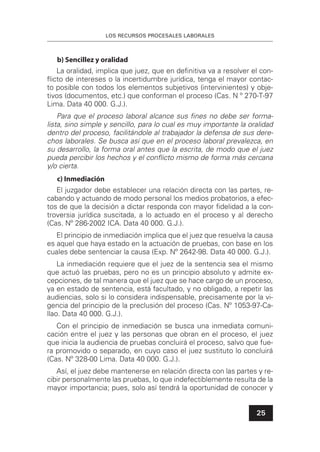 LOS RECURSOS PROCESALES LABORALES
25
b) Sencillez y oralidad
La oralidad, implica que juez, que en deﬁnitiva va a resolver el con-
ﬂicto de intereses o la incertidumbre jurídica, tenga el mayor contac-
to posible con todos los elementos subjetivos (intervinientes) y obje-
tivos (documentos, etc.) que conforman el proceso (Cas. N º 270-T-97
Lima. Data 40 000. G.J.).
Para que el proceso laboral alcance sus ﬁnes no debe ser forma-
lista, sino simple y sencillo, para lo cual es muy importante la oralidad
dentro del proceso, facilitándole al trabajador la defensa de sus dere-
chos laborales. Se busca así que en el proceso laboral prevalezca, en
su desarrollo, la forma oral antes que la escrita, de modo que el juez
pueda percibir los hechos y el conﬂicto mismo de forma más cercana
y/o cierta.
c) Inmediación
El juzgador debe establecer una relación directa con las partes, re-
cabando y actuando de modo personal los medios probatorios, a efec-
tos de que la decisión a dictar responda con mayor ﬁdelidad a la con-
troversia jurídica suscitada, a lo actuado en el proceso y al derecho
(Cas. Nº 286-2002 ICA. Data 40 000. G.J.).
El principio de inmediación implica que el juez que resuelva la causa
es aquel que haya estado en la actuación de pruebas, con base en los
cuales debe sentenciar la causa (Exp. Nº 2642-98. Data 40 000. G.J.).
La inmediación requiere que el juez de la sentencia sea el mismo
que actuó las pruebas, pero no es un principio absoluto y admite ex-
cepciones, de tal manera que el juez que se hace cargo de un proceso,
ya en estado de sentencia, está facultado, y no obligado, a repetir las
audiencias, solo si lo considera indispensable, precisamente por la vi-
gencia del principio de la preclusión del proceso (Cas. Nº 1053-97-Ca-
llao. Data 40 000. G.J.).
Con el principio de inmediación se busca una inmediata comuni-
cación entre el juez y las personas que obran en el proceso, el juez
que inicia la audiencia de pruebas concluirá el proceso, salvo que fue-
ra promovido o separado, en cuyo caso el juez sustituto lo concluirá
(Cas. Nº 328-00 Lima. Data 40 000. G.J.).
Así, el juez debe mantenerse en relación directa con las partes y re-
cibir personalmente las pruebas, lo que indefectiblemente resulta de la
mayor importancia; pues, solo así tendrá la oportunidad de conocer y
 
