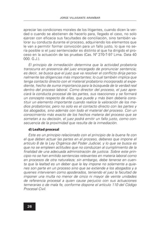 JORGE VILLASANTE ARANÍBAR
26
apreciar las condiciones morales de los litigantes, cuando dicen la ver-
dad o cuando se abstienen de hacerlo para, llegado el caso, no solo
ejercer con eﬁcacia sus facultades de conciliación, sino también va-
lorar su conducta durante el proceso, adquiriendo los elementos que
le van a permitir formar convicción para un fallo justo, lo que no se-
ría posible si el juez sentenciador es distinto al que ha dirigido el pro-
ceso en la actuación de las pruebas (Cas. Nº 270-T-97 Lima. Data 40
000. G.J.).
El principio de inmediación determina que la actividad probatoria
transcurra en presencia del juez encargado de pronunciar sentencia;
es decir, se busca que el juez que va resolver el conﬂicto dirija perso-
nalmente las diligencias más importantes; lo cual también implica que
tenga contacto directo con el material probatorio incorporado al expe-
diente, hecho de suma importancia para la búsqueda de la verdad real
dentro del proceso laboral. Como director del proceso, el juez apre-
ciará la conducta procesal de las partes, sus reacciones y se formará
un concepto respecto de ellas, que puede y más bien debería cons-
tituir un elemento importante cuando realice la valoración de los me-
dios probatorios; pero no solo es el contacto directo con las partes y
los abogados, sino además con todo el material del proceso. Con un
conocimiento más exacto de los hechos materia del proceso que se
sometan a su decisión, el juez podrá emitir un fallo justo, como con-
secuencia de la proximidad que resulta de la inmediación.
d) Lealtad procesal
Este es un principio relacionado con el principio de la buena fe con
el que deben actuar las partes en el proceso, deberes que impone el
artículo 8 de la Ley Orgánica del Poder Judicial, y lo que se busca es
que no se empleen actitudes que no conduzcan al cumplimiento de la
ﬁnalidad de una adecuada administración de justicia. Sobre este prin-
cipio no se han emitido sentencias relevantes en materia laboral como
en procesos de otra naturaleza; sin embargo, debe tenerse en cuen-
ta que la lealtad es un deber que la ley impone no solamente a quie-
nes son parte en un proceso sino que se extiende a los abogados y a
quienes intervienen como apoderados, teniendo el juez la facultad de
imponer una multa no menor de cinco ni mayor de veinte unidades
de referencia procesal a quien cause perjuicio con sus actuaciones
temerarias o de mala fe, conforme dispone el artículo 110 del Código
Procesal Civil.
 