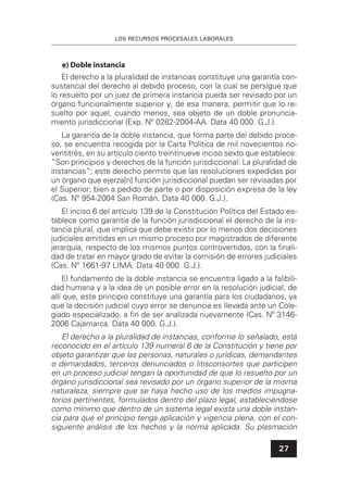 LOS RECURSOS PROCESALES LABORALES
27
e) Doble instancia
El derecho a la pluralidad de instancias constituye una garantía con-
sustancial del derecho al debido proceso, con la cual se persigue que
lo resuelto por un juez de primera instancia pueda ser revisado por un
órgano funcionalmente superior y, de esa manera, permitir que lo re-
suelto por aquel, cuando menos, sea objeto de un doble pronuncia-
miento jurisdiccional (Exp. Nº 0282-2004-AA. Data 40 000. G.J.).
La garantía de la doble instancia, que forma parte del debido proce-
so, se encuentra recogida por la Carta Política de mil novecientos no-
ventitrés, en su artículo ciento treintinueve inciso sexto que establece:
“Son principios y derechos de la función jurisdiccional: La pluralidad de
instancias”; este derecho permite que las resoluciones expedidas por
un órgano que ejerza[n] función jurisdiccional puedan ser revisadas por
el Superior; bien a pedido de parte o por disposición expresa de la ley
(Cas. Nº 954-2004 San Román. Data 40 000. G.J.).
El inciso 6 del artículo 139 de la Constitución Política del Estado es-
tablece como garantía de la función jurisdiccional el derecho de la ins-
tancia plural, que implica que debe existir por lo menos dos decisiones
judiciales emitidas en un mismo proceso por magistrados de diferente
jerarquía, respecto de los mismos puntos controvertidos, con la ﬁnali-
dad de tratar en mayor grado de evitar la comisión de errores judiciales
(Cas. Nº 1661-97 LIMA. Data 40 000. G.J.).
El fundamento de la doble instancia se encuentra ligado a la falibili-
dad humana y a la idea de un posible error en la resolución judicial; de
allí que, este principio constituye una garantía para los ciudadanos, ya
que la decisión judicial cuyo error se denuncia es llevada ante un Cole-
giado especializado, a ﬁn de ser analizada nuevamente (Cas. Nº 3146-
2006 Cajamarca. Data 40 000. G.J.).
El derecho a la pluralidad de instancias, conforme lo señalado, está
reconocido en el artículo 139 numeral 6 de la Constitución y tiene por
objeto garantizar que las personas, naturales o jurídicas, demandantes
o demandados, terceros denunciados o litisconsortes que participen
en un proceso judicial tengan la oportunidad de que lo resuelto por un
órgano jurisdiccional sea revisado por un órgano superior de la misma
naturaleza, siempre que se haya hecho uso de los medios impugna-
torios pertinentes, formulados dentro del plazo legal, estableciéndose
como mínimo que dentro de un sistema legal exista una doble instan-
cia para que el principio tenga aplicación y vigencia plena, con el con-
siguiente análisis de los hechos y la norma aplicada. Su plasmación
 