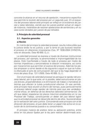 JORGE VILLASANTE ARANÍBAR
28
concreta la alcanza en el recurso de apelación, mecanismo especíﬁco
que permite la revisión del proceso por un segundo juez. En el esque-
ma del proceso laboral este principio se reﬂeja en la existencia de jue-
ces y salas laborales, siendo que los jueces podrían actuar en segun-
da instancia, tratándose de resolver apelaciones de sentencias y en su
caso autos dictados por jueces de paz letrados.
3.Principio de celeridad procesal
3.1. Aspectos generales
a) Noción
En mérito del principio la celeridad procesal, resulta indiscutible que
la justicia tardía no es justicia, y por lo tanto el juez buscará resolver
el proceso sin dilaciones innecesarias (Cas. Nº 1836-2004 CHINCHA,
voto en discordia. Data 40 000. G.J.).
La celeridad procesal se expresa a través de diversas instituciones
del proceso, por ejemplo, la perentoriedad e improrrogabilidad de los
plazos. Está manifestado a través de todo el proceso por medio de
normas impeditivas y sancionadoras la dilación innecesaria, así como
por mecanismos que permiten el avance del proceso. Además los pla-
zos empiezan a correr desde el día siguiente a aquel en que se hubie-
ra efectuado el acto de comunicación del que la ley haga depender el
inicio del plazo (Exp. 1311-2005. Data 40 000. G.J.).
Con el principio de celeridad procesal se persigue la rapidez del pro-
ceso laboral, por lo que este, en lo posible, debe estructurarse en pla-
zos breves, propendiéndose a la eliminación de trabas o maniobras di-
latorias que afecten la tutela jurisdiccional efectiva. En ese sentido,
este principio hace alusión al ahorro del tiempo, pues particularmente
el proceso laboral exige rapidez de trámite para que sea verdadera-
mente eﬁcaz, en defensa de los derechos laborales (alimentarios). De
ahí que deban respetarse los plazos máximos establecidos en la Ley
Procesal del Trabajo, constituyendo un deber del juez laboral lograr
que la actividad procesal se desarrolle dentro de ellos, favoreciéndose
así la realización del valor justicia. Concordando este principio con el de
dirección del proceso, el juez debe tener un papel más activo en la so-
lución de la controversia puesta a su conocimiento.
El principio materia de análisis tiene su aplicación práctica, entre
otros en los plazos ﬁjados por la ley para realizar determinado acto:
 
