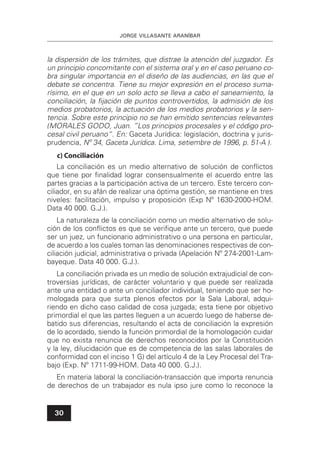 JORGE VILLASANTE ARANÍBAR
30
la dispersión de los trámites, que distrae la atención del juzgador. Es
un principio concomitante con el sistema oral y en el caso peruano co-
bra singular importancia en el diseño de las audiencias, en las que el
debate se concentra. Tiene su mejor expresión en el proceso suma-
rísimo, en el que en un solo acto se lleva a cabo el saneamiento, la
conciliación, la ﬁjación de puntos controvertidos, la admisión de los
medios probatorios, la actuación de los medios probatorios y la sen-
tencia. Sobre este principio no se han emitido sentencias relevantes
(MORALES GODO, Juan. ”Los principios procesales y el código pro-
cesal civil peruano“. En: Gaceta Jurídica: legislación, doctrina y juris-
prudencia, Nº 34, Gaceta Jurídica. Lima, setiembre de 1996, p. 51-A ).
c) Conciliación
La conciliación es un medio alternativo de solución de conﬂictos
que tiene por ﬁnalidad lograr consensualmente el acuerdo entre las
partes gracias a la participación activa de un tercero. Este tercero con-
ciliador, en su afán de realizar una óptima gestión, se mantiene en tres
niveles: facilitación, impulso y proposición (Exp Nº 1630-2000-HOM.
Data 40 000. G.J.).
La naturaleza de la conciliación como un medio alternativo de solu-
ción de los conﬂictos es que se veriﬁque ante un tercero, que puede
ser un juez, un funcionario administrativo o una persona en particular,
de acuerdo a los cuales toman las denominaciones respectivas de con-
ciliación judicial, administrativa o privada (Apelación Nº 274-2001-Lam-
bayeque. Data 40 000. G.J.).
La conciliación privada es un medio de solución extrajudicial de con-
troversias jurídicas, de carácter voluntario y que puede ser realizada
ante una entidad o ante un conciliador individual, teniendo que ser ho-
mologada para que surta plenos efectos por la Sala Laboral, adqui-
riendo en dicho caso calidad de cosa juzgada; esta tiene por objetivo
primordial el que las partes lleguen a un acuerdo luego de haberse de-
batido sus diferencias, resultando el acta de conciliación la expresión
de lo acordado, siendo la función primordial de la homologación cuidar
que no exista renuncia de derechos reconocidos por la Constitución
y la ley, dilucidación que es de competencia de las salas laborales de
conformidad con el inciso 1 G) del artículo 4 de la Ley Procesal del Tra-
bajo (Exp. Nº 1711-99-HOM. Data 40 000. G.J.).
En materia laboral la conciliación-transacción que importa renuncia
de derechos de un trabajador es nula ipso jure como lo reconoce la
 