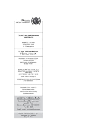 LOS RECURSOS PROCESALES
LABORALES
PROHIBIDA SU REPRODUCCIÓN
TOTAL O PARCIAL
DERECHOS RESERVADOS
D.LEG. Nº 822
PRIMERA EDICIÓN
DICIEMBRE 2009
10,100 ejemplares
© Gaceta Jurídica S.A.
© Jorge Villasante Araníbar
HECHO EL DEPÓSITO LEGAL EN LA
BIBLIOTECA NACIONAL DEL PERÚ
2009-14932
LEY Nº 26905 / D.S. Nº 017-98-ED
ISBN: 978-612-4038-52-5
REGISTRO DE PROYECTO EDITORIAL
31501220900901
DIAGRAMACIÓN DE CARÁTULA
Martha Hidalgo Rivero
DIAGRAMACIÓN DE INTERIORES
Yoali Meza Rengifo
ANGAMOS OESTE 526 - MIRAFLORES
LIMA 18 - PERÚ
CENTRAL TELEFÓNICA: (01)710-8900
FAX: 241-2323
E-mail: ventas@gacetajuridica.com.pe
GACETA JURÍDICA S.A.
Imprenta Editorial El Búho E.I.R.L.
San Alberto 201 - Surquillo
Lima 34 - Perú
 