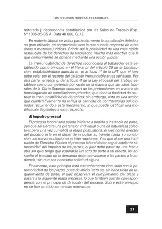 LOS RECURSOS PROCESALES LABORALES
31
reiterada jurisprudencia establecida por las Salas de Trabajo (Exp.
Nº 1006-95-BS A. Data 40 000. G.J.).
En materia laboral se valora particularmente la conciliación debido a
su gran eﬁcacia, en comparación con lo que sucede respecto de otras
áreas o materias jurídicas. Brinda así la posibilidad de una más rápida
restitución de los derechos de trabajador, mucho más efectiva que la
que comúnmente se obtiene mediante una acción judicial.
La irrenunciabilidad de derechos reconocidos al trabajador está es-
tablecido como principio en el literal b) del artículo 26 de la Constitu-
ción, estableciéndose además en el artículo III de la LPT que el juez
debe velar por el respeto del carácter irrenunciable antes señalado. Por
otra parte, el literal g) del artículo 4 de la Ley Procesal del Trabajo es-
tablece como competencia por razón de la materia que las salas labo-
rales de la Corte Superior conozcan de las pretensiones en materia de
homologación de conciliaciones privadas, que tiene la ﬁnalidad de cau-
telar la irrenunciabilidad de derechos; sin embargo, esta es una acción
que cuantitativamente no reﬂeja la cantidad de controversias solucio-
nadas recurriendo a este mecanismo, lo que puede justiﬁcar una mo-
diﬁcación legislativa a este respecto.
d) Impulso procesal
El proceso laboral solo puede iniciarse a pedido o instancia de parte,
sea que se ejercite una pretensión individual o una de naturaleza colec-
tiva; pero una vez cumplida la etapa postulatoria, el juez como director
del proceso está en el deber de impulsar su trámite hasta su conclu-
sión, sin mayores dilaciones ni interrupciones. Y es que al ser una insti-
tución de Derecho Público el proceso laboral deber seguir adelante sin
necesidad del impulso de las partes; el juez debe pasar de una fase a
otra sin que tenga que esperarse un acto de parte a tal efecto, así ab-
suelto el traslado de la demanda debe convocarse a las partes a la au-
diencia, sin que sea necesaria solicitud alguna.
Finalmente, este principio está estrechamente vinculado con la pe-
rentoriedad de los plazos, pues de oﬁcio (esto es, sin necesidad de re-
querimiento de parte) el juez observará el cumplimiento del plazo y
pasará a la siguiente etapa procesal, lo que también guarda correspon-
dencia con el principio de dirección del proceso. Sobre este principio
no se han emitido sentencias relevantes.
 