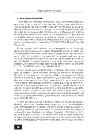 JORGE VILLASANTE ARANÍBAR
32
e) Principio de inmediatez
Tratándose de entidades ﬁnancieras resulta totalmente razonable
que cuando se impute a los trabajadores faltas graves relacionadas
con manejos de tipo administrativo, económico o ﬁnanciero no se pue-
da aplicar de manera literal el principio de inmediatez, pues esta clase
de faltas por su complejidad ameritan una investigación por órganos
especializados mediante acciones de control posterior. El principio de
inmediatez debe ser aplicado con carácter racional, teniendo en cuen-
ta la naturaleza de la institución empleadora y la diﬁcultad que impli-
can las investigaciones previas (Exp. Nº 5157-2003-IND (AyS), Data 40
000. G.J.).
Por el principio de inmediatez tanto el empleador como el trabaja-
dor deben comunicarse sin el mayor intervalo de tiempo, los actos que
importando la violación de sus derechos u obligaciones laborales conﬁ-
guren actos de hostilidad o causas justas de despido, dado que de no
efectuarse dicha comunicación o hacerla de manera extemporánea su-
pondrá el olvido de los hechos ocurridos y tardía cualquier imputación
posterior, resultando inválidos esos hechos para reclamar o sancionar-
los (Cas. Nº 494-97-Juliaca, Data 40 000. G.J.).
Si bien, queda claro que tanto para el empleador como para el traba-
jador es exigible la observancia del principio de inmediatez en el proce-
dimiento de despido, a ﬁn de garantizar el derecho de defensa del tra-
bajador a través de su descargo oportuno y una adecuada racionalidad
de carácter temporal entre la falta grave advertida, su imputación y la
comunicación del despido; también es cierto que la ley no somete de
manera imperativa al empleador al plazo de seis días para la comunica-
ción del despido, puesto que entre este y la fecha de descargo debe
mediar un plazo prudencial, que está directamente relacionado con la
naturaleza burocrática y organización administrativa del empleador, así
como la complejidad de la falta grave imputada (Cas. Nº 552-2000-Huá-
nuco. Data 40 000. G.J.).
Si bien es cierto nuestra legislación laboral no ha señalado plazos
de prescripción para que el empleador haga uso de su derecho de des-
pedir al trabajador; sin embargo, entre la fecha de la comisión de la fal-
ta grave y el despido, puede mediar un intervalo prudencial, ya que el
empleador tiene derecho a investigar, consultar o tomarse su tiem-
po para adoptar la decisión. En ese sentido, si la empresa empleado-
ra tuvo que realizar una investigación previa antes de imputarle la fal-
ta grave al trabajador, procedimiento que dada la naturaleza de la falta
 
