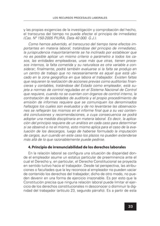 LOS RECURSOS PROCESALES LABORALES
33
y las propias exigencias de la investigación y comprobación del hecho,
el transcurso del tiempo no puede afectar el principio de inmediatez
(Cas. Nº 150-2005 PIURA, Data 40 000. G.J.).
Como hemos advertido, el transcurso del tiempo tiene efectos im-
portantes en materia laboral; tratándose del principio de inmediatez,
la jurisprudencia mayoritariamente se ha inclinado por establecer que
no es posible aplicar un mismo criterio o parámetro a todos los ca-
sos, las entidades empleadoras, unas más que otras, tienen proce-
sos internos, la falta cometida y su naturaleza es otra variable a con-
siderar; ﬁnalmente, podrá también evaluarse si la falta se produjo en
un centro de trabajo que no necesariamente es aquel que está ubi-
cado en la zona geográﬁca en que labora el trabajador. Existen faltas
que requieren la realización de acciones previas como auditorías ﬁnan-
cieras y contables, tratándose del Estado como empleador, está su-
jeta a normas de control reguladas en el Sistema Nacional de Control
que requiere, cuando no se cuentan con órganos de control interno, la
contratación de sociedades de auditoría y el propio procedimiento de
emisión de informes requiere que se comuniquen los denominados
hallazgos los cuales son evaluados y de no levantarse las observacio-
nes se reﬂejarán los mismos en el informe ﬁnal que a su vez conten-
drá conclusiones y recomendaciones, a cuya consecuencia se podrá
adoptar una medida disciplinaria en materia laboral. Es decir, la aplica-
ción del principio requiere de un análisis en cada caso para determinar
si se observó o no el mismo, esto mismo aplica para el caso de la eva-
luación de los descargos, luego de haberse formulado la imputación
de cargos, aun cuando en este caso los plazos no pueden extenderse
más allá de lo que razonablemente puede pedirse.
4.Principio de irrenunciabilidad de los derechos laborales
En la relación laboral se conﬁgura una situación de disparidad don-
de el empleador asume un estatus particular de preeminencia ante el
cual el Derecho y, en particular, el Derecho Constitucional se proyecta
en sentido tuitivo hacia el trabajador. Desde tal perspectiva, las atribu-
ciones o facultades que la ley reconoce al empleador no pueden vaciar
de contenido los derechos del trabajador; dicho de otro modo, no pue-
den devenir en una forma de ejercicio irrazonable. Es por esto que la
Constitución precisa que ninguna relación laboral puede limitar el ejer-
cicio de los derechos constitucionales ni desconocer o disminuir la dig-
nidad del trabajador (artículo 23, segundo párrafo). Es a partir de esta
 