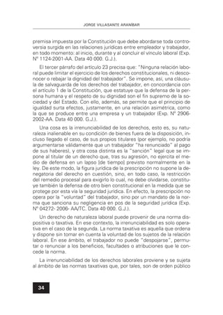 JORGE VILLASANTE ARANÍBAR
34
premisa impuesta por la Constitución que debe abordarse toda contro-
versia surgida en las relaciones jurídicas entre empleador y trabajador,
en todo momento: al inicio, durante y al concluir el vínculo laboral (Exp.
Nº 1124-2001-AA. Data 40 000. G.J.).
El tercer párrafo del artículo 23 precisa que: “Ninguna relación labo-
ral puede limitar el ejercicio de los derechos constitucionales, ni desco-
nocer o rebajar la dignidad del trabajador”. Se impone, así, una cláusu-
la de salvaguarda de los derechos del trabajador, en concordancia con
el artículo 1 de la Constitución, que estatuye que la defensa de la per-
sona humana y el respeto de su dignidad son el ﬁn supremo de la so-
ciedad y del Estado. Con ello, además, se permite que el principio de
igualdad surta efectos, justamente, en una relación asimétrica, como
la que se produce entre una empresa y un trabajador (Exp. Nº 2906-
2002-AA. Data 40 000. G.J.).
Una cosa es la irrenunciabilidad de los derechos, esto es, su natu-
raleza inalienable en su condición de bienes fuera de la disposición, in-
cluso llegado el caso, de sus propios titulares (por ejemplo, no podría
argumentarse válidamente que un trabajador “ha renunciado” al pago
de sus haberes), y otra cosa distinta es la “sanción” legal que se im-
pone al titular de un derecho que, tras su agresión, no ejercita el me-
dio de defensa en un lapso [de tiempo] previsto normalmente en la
ley. De este modo, la ﬁgura jurídica de la prescripción no supone la de-
negatoria del derecho en cuestión, sino, en todo caso, la restricción
del remedio procesal para exigirlo lo cual, no debe olvidarse, constitu-
ye también la defensa de otro bien constitucional en la medida que se
protege por esta vía la seguridad jurídica. En efecto, la prescripción no
opera por la “voluntad” del trabajador, sino por un mandato de la nor-
ma que sanciona su negligencia en pos de la seguridad jurídica (Exp.
Nº 04272- 2006- AA/TC. Data 40 000. G.J.).
Un derecho de naturaleza laboral puede provenir de una norma dis-
positiva o taxativa. En ese contexto, la irrenunciabilidad es solo opera-
tiva en el caso de la segunda. La norma taxativa es aquella que ordena
y dispone sin tomar en cuenta la voluntad de los sujetos de la relación
laboral. En ese ámbito, el trabajador no puede “despojarse”, permu-
tar o renunciar a los beneﬁcios, facultades o atribuciones que le con-
cede la norma.
La irrenunciabilidad de los derechos laborales proviene y se sujeta
al ámbito de las normas taxativas que, por tales, son de orden público
 