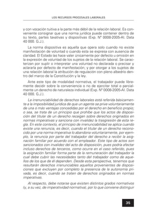 LOS RECURSOS PROCESALES LABORALES
35
y con vocación tuitiva a la parte más débil de la relación laboral. Es con-
veniente consignar que una norma jurídica puede contener dentro de
su texto, partes taxativas y dispositivas (Exp. Nº 0008-2005-AI. Data
40 000. G.J.).
La norma dispositiva es aquella que opera solo cuando no existe
manifestación de voluntad o cuando esta se expresa con ausencia de
claridad. El Estado las hace valer únicamente por defecto u omisión en
la expresión de voluntad de los sujetos de la relación laboral. Se carac-
terizan por suplir o interpretar una voluntad no declarada o precisar y
aclararla por defecto de manifestación; y por otorgar a los sujetos de
una relación laboral la atribución de regulación con pleno albedrío den-
tro del marco de la Constitución y la ley.
Ante este tipo de modalidad normativa, el trabajador puede libre-
mente decidir sobre la conveniencia o no de ejercitar total o parcial-
mente un derecho de naturaleza individual (Exp. Nº 0008-2005-AI. Data
40 000. G.J.).
La irrenunciabilidad de derechos laborales está referida básicamen-
te a la imposibilidad jurídica de que un agente se prive voluntariamente
de una o más ventajas concedidas por el derecho en beneﬁcio propio;
o sea, se trata de un principio que prohíbe que los actos de disposi-
ción del titular de un derecho recaigan sobre derechos originados en
normas imperativas y sanciona con invalidez la trasgresión de esta re-
gla. En este contexto, el principio de irrenunciabilidad se aplica cuando
existe una renuncia, es decir, cuando el titular de un derecho recono-
cido por una norma imperativa lo abandona voluntariamente, por ejem-
plo, la renuncia por parte del trabajador del derecho a recibir la asig-
nación familiar por acuerdo con el empleador. Este tipo de actos son
sancionados con invalidez del acto de disposición, pues podría afectar
incluso derechos de terceros, como ocurre en el caso referido, pues
la asignación familiar forma parte de la remuneración del trabajador la
cual debe cubrir las necesidades tanto del trabajador como de aque-
llos de los que de él dependen. Desde esta perspectiva, tenemos que
resultarán derechos irrenunciables aquellos provenientes de disposi-
ciones que excluyen por completo la presencia de la autonomía pri-
vada, es decir, cuando se traten de derechos originados en normas
imperativas.
Al respecto, debe notarse que existen distintos grados normativos
(y, a su vez, de imperatividad normativa), por lo que conviene distinguir
 