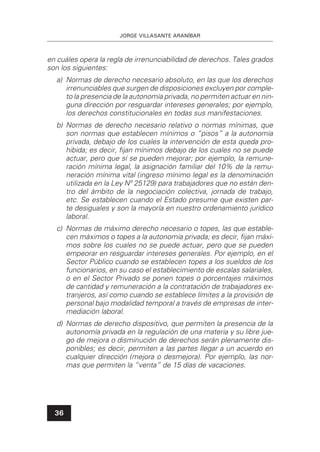JORGE VILLASANTE ARANÍBAR
36
en cuáles opera la regla de irrenunciabilidad de derechos. Tales grados
son los siguientes:
a) Normas de derecho necesario absoluto, en las que los derechos
irrenunciables que surgen de disposiciones excluyen por comple-
to la presencia de la autonomía privada, no permiten actuar en nin-
guna dirección por resguardar intereses generales; por ejemplo,
los derechos constitucionales en todas sus manifestaciones.
b) Normas de derecho necesario relativo o normas mínimas, que
son normas que establecen mínimos o “pisos” a la autonomía
privada, debajo de los cuales la intervención de esta queda pro-
hibida; es decir, ﬁjan mínimos debajo de los cuales no se puede
actuar, pero que sí se pueden mejorar; por ejemplo, la remune-
ración mínima legal, la asignación familiar del 10% de la remu-
neración mínima vital (ingreso mínimo legal es la denominación
utilizada en la Ley Nº 25129) para trabajadores que no están den-
tro del ámbito de la negociación colectiva, jornada de trabajo,
etc. Se establecen cuando el Estado presume que existen par-
te desiguales y son la mayoría en nuestro ordenamiento jurídico
laboral.
c) Normas de máximo derecho necesario o topes, las que estable-
cen máximos o topes a la autonomía privada; es decir, ﬁjan máxi-
mos sobre los cuales no se puede actuar, pero que se pueden
empeorar en resguardar intereses generales. Por ejemplo, en el
Sector Público cuando se establecen topes a los sueldos de los
funcionarios, en su caso el establecimiento de escalas salariales,
o en el Sector Privado se ponen topes o porcentajes máximos
de cantidad y remuneración a la contratación de trabajadores ex-
tranjeros, así como cuando se establece límites a la provisión de
personal bajo modalidad temporal a través de empresas de inter-
mediación laboral.
d) Normas de derecho dispositivo, que permiten la presencia de la
autonomía privada en la regulación de una materia y su libre jue-
go de mejora o disminución de derechos serán plenamente dis-
ponibles; es decir, permiten a las partes llegar a un acuerdo en
cualquier dirección (mejora o desmejora). Por ejemplo, las nor-
mas que permiten la “venta” de 15 días de vacaciones.
 