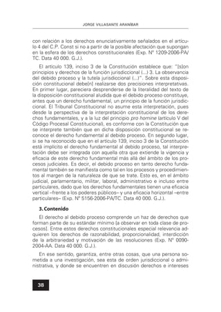 JORGE VILLASANTE ARANÍBAR
38
con relación a los derechos enunciativamente señalados en el artícu-
lo 4 del C.P. Const si no a partir de la posible afectación que supongan
en la esfera de los derechos constitucionales (Exp. Nº 1209-2006-PA/
TC. Data 40 000. G.J.).
El artículo 139, inciso 3 de la Constitución establece que: “[s]on
principios y derechos de la función jurisdiccional (...) 3. La observancia
del debido proceso y la tutela jurisdiccional (...)”. Sobre esta disposi-
ción constitucional debe[n] realizarse dos precisiones interpretativas.
En primer lugar, pareciera desprenderse de la literalidad del texto de
la disposición constitucional aludida que el debido proceso constituye,
antes que un derecho fundamental, un principio de la función jurisdic-
cional. El Tribunal Constitucional no asume esta interpretación, pues
desde la perspectiva de la interpretación constitucional de los dere-
chos fundamentales, y a la luz del principio pro homine (artículo V del
Código Procesal Constitucional), es conforme con la Constitución que
se interprete también que en dicha disposición constitucional se re-
conoce el derecho fundamental al debido proceso. En segundo lugar,
si se ha reconocido que en el artículo 139, inciso 3 de la Constitución
está implícito el derecho fundamental al debido proceso, tal interpre-
tación debe ser integrada con aquella otra que extiende la vigencia y
eﬁcacia de este derecho fundamental más allá del ámbito de los pro-
cesos judiciales. Es decir, el debido proceso en tanto derecho funda-
mental también se maniﬁesta como tal en los procesos y procedimien-
tos al margen de la naturaleza de que se trate. Esto es, en el ámbito
judicial, parlamentario, militar, laboral, administrativo e incluso entre
particulares, dado que los derechos fundamentales tienen una eﬁcacia
vertical –frente a los poderes públicos– y una eﬁcacia horizontal –entre
particulares– (Exp. Nº 5156-2006-PA/TC. Data 40 000. G.J.).
3.Contenido
El derecho al debido proceso comprende un haz de derechos que
forman parte de su estándar mínimo [a observar en toda clase de pro-
cesos]. Entre estos derechos constitucionales especial relevancia ad-
quieren los derechos de razonabilidad, proporcionalidad, interdicción
de la arbitrariedad y motivación de las resoluciones (Exp. Nº 0090-
2004-AA. Data 40 000. G.J.).
En ese sentido, garantiza, entre otras cosas, que una persona so-
metida a una investigación, sea esta de orden jurisdiccional o admi-
nistrativa, y donde se encuentren en discusión derechos e intereses
 