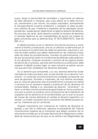 LOS RECURSOS PROCESALES LABORALES
39
suyos, tenga la oportunidad de contradecir y argumentar en defensa
de tales derechos e intereses, para cuyo efecto se le debe comuni-
car, previamente y por escrito, los cargos imputados, acompañando
el correspondiente sustento probatorio, y otorgarle un plazo pruden-
cial a efectos de que –mediante la expresión de los descargos corres-
pondientes– pueda ejercer cabalmente su legítimo derecho de defensa.
Se conculca, por tanto, dicho derecho cuando los titulares de derechos
e intereses legítimos se ven imposibilitados de ejercer los medios le-
gales suﬁcientes para su defensa (Exp. Nº 5514-2005-PA/TC. Data 40
000. G.J.).
El debido proceso no es un derecho circunscrito exclusiva y única-
mente al ámbito jurisdiccional, sino es un derecho fundamental por el
que se busca el cumplimiento de todas las garantías, requisitos y nor-
mas de orden público que deben observarse en las instancias proce-
sales de todos los procedimientos, incluidos los administrativos, a ﬁn
de que las personas estén en condiciones de defender adecuadamen-
te sus derechos. Cualquier actuación u omisión de los órganos estata-
les dentro de un proceso, sea este administrativo o jurisdiccional, debe
respetar el debido proceso legal, en caso contrario se aplican sancio-
nes que permiten restablecer los derechos afectados.
Es un derecho que comprende, a su vez, diversos derechos funda-
mentales de orden procesal y que, en ese sentido, es un derecho "con-
tinente": su contenido constitucionalmente protegido comprende una
serie de garantías, formales y materiales, de muy distinta naturaleza,
que en conjunto garantizan que el procedimiento o proceso se realice
y concluya con el necesario respeto y protección de los derechos allí
comprendidos. Debido a su naturaleza de derecho “continente”, no
tiene un ámbito constitucionalmente garantizado en forma autónoma,
sino que su lesión se produce como consecuencia de la afectación de
cualquiera de los derechos en él comprendidos, por lo cual no se pue-
de invocar de manera abstracta sin señalar el derecho especíﬁco vul-
nerado. La simple invocación de la vulneración del debido proceso es,
per se, irrelevante y/o sin contenido.
Singular importancia con implicancia en materia de derechos la-
borales, y por ello lo referimos, adquiere el precedente del Tribunal
Constitucional respecto de la motivación que deben contener las re-
soluciones emitidas por el Consejo Nacional de la Magistratura tratán-
dose de resoluciones por las que no se ratiﬁca a los Magistrados del
 