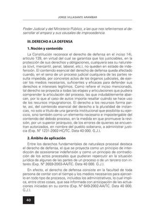 JORGE VILLASANTE ARANÍBAR
40
Poder Judicial y del Ministerio Público, a las que nos referiremos al de-
sarrollar el amparo y sus causales de improcedencia.
III.DERECHO A LA DEFENSA
1.Noción y contenido
La Constitución reconoce el derecho de defensa en el inciso 14),
artículo 139, en virtud del cual se garantiza que los justiciables, en la
protección de sus derechos y obligaciones, cualquiera sea su naturale-
za (civil, mercantil, penal, laboral, etc.), no queden en estado de inde-
fensión. El contenido esencial del derecho de defensa queda afectado
cuando, en el seno de un proceso judicial cualquiera de las partes re-
sulta impedida, por concretos actos de los órganos judiciales, de ejer-
cer los medios necesarios, suﬁcientes y eﬁcaces para defender sus
derechos e intereses legítimos. Como reﬁere el inciso mencionado,
tal derecho se proyecta a todas las etapas y articulaciones que pudiera
comprender la articulación del proceso, las que indudablemente abar-
can, por lo que al caso de autos importa resaltar cuándo se hace uso
de los recursos impugnatorios. El derecho a los recursos forma par-
te, así, del contenido esencial del derecho a la pluralidad de instan-
cias, no solo a título de una garantía institucional que posibilita su ejer-
cicio, sino también como un elemento necesario e impostergable del
contenido del debido proceso, en la medida en que promueve la revi-
sión, por un superior jerárquico, de los errores de quienes se encuen-
tran autorizados, en nombre del pueblo soberano, a administrar justi-
cia (Exp. Nº 1231-2002-HC/TC. Data 40 000. G.J.).
2.Ámbito de aplicación
Entre los derechos fundamentales de naturaleza procesal destaca
el derecho de defensa, el que se proyecta como un principio de inter-
dicción de ocasionarse indefensión y como un principio de contradic-
ción de los actos procesales que pudieran repercutir en la situación
jurídica de algunas de las partes de un proceso o de un tercero con in-
terés (Exp. Nº 2659-2003-AA/TC. Data 40 000. G.J.).
En efecto, el derecho de defensa consiste en la facultad de toda
persona de contar con el tiempo y los medios necesarios para ejercer-
lo en todo tipo de procesos, incluidos los administrativos, lo cual impli-
ca, entre otras cosas, que sea informada con anticipación de las actua-
ciones iniciadas en su contra (Exp. Nº 649-2002-AA/TC. Data 40 000.
G.J.).
 