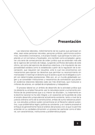 5
Presentación
Las relaciones laborales, indistintamente de los sujetos que participan en
ellas, sean estas personas naturales, personas jurídicas, patrimonios autóno-
mos, nacionales o extranjeros, o el propio Estado –que participa no solo cum-
pliendo un rol normativo y ﬁscalizador, sino también como empleador– gene-
ran una serie de consecuencias de orden jurídico que se extienden más allá
de la vigencia del contrato de trabajo, surgiendo conﬂictos derivados de este
último, así como del ejercicio de derechos colectivos, o la imputación de res-
ponsabilidad solidaria como la establecida a partir de la regulación de la ter-
cerización, que requieren ser resueltos, ante lo cual nos encontramos con
mecanismos para ejercer los derechos que permitan su reconocimiento sin
menoscabar ni restringir el derecho que le asiste a quien es el obligado a cum-
plir con determinadas prestaciones. Más aún, en un mundo globalizado sur-
gen y se consolidan instituciones y mecanismos de contratación que ponen
en evidencia relaciones laborales cada vez más dinámicas, que involucran a
millones de actores, en calidad de empleadores y trabajadores.
El proceso laboral es un ámbito de desarrollo de la actividad jurídica que
no obstante su empleo frecuente –por la naturaleza social y sumamente con-
ﬂictiva de las pretensiones que a su interior se dilucidan–, su tratamiento en
la doctrina nacional no ha sido integral, y en ocasiones se ha perdido de vista
el amplio desarrollo jurisprudencial actualmente existente, tanto a nivel de la
justicia ordinaria como de la constitucional, ambas de suma relevancia prácti-
ca. Los estudios jurídicos suelen concentrarse en el Derecho Laboral sustan-
tivo, cuya problemática legal y política es constante; y en materia procesal el
enfoque es generalmente hacia el análisis del proceso civil, lo que no permite
entender en su verdadera dimensión un proceso tan particular como el labo-
ral, con características, instituciones y problemática propias.
 