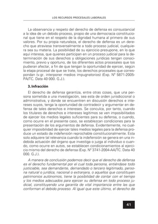 LOS RECURSOS PROCESALES LABORALES
41
La observancia y respeto del derecho de defensa es consustancial
a la idea de un debido proceso, propio de una democracia constitucio-
nal que tiene en el respeto de la dignidad humana al primero de sus
valores. Por su propia naturaleza, el derecho de defensa es un dere-
cho que atraviesa transversalmente a todo proceso judicial, cualquie-
ra sea su materia. La posibilidad de su ejercicio presupone, en lo que
aquí interesa, que quienes participan en un proceso judicial para la de-
terminación de sus derechos y obligaciones jurídicas tengan conoci-
miento, previo y oportuno, de los diferentes actos procesales que los
pudieran afectar, a ﬁn de que tengan la oportunidad de ejercer, según
la etapa procesal de que se trate, los derechos procesales que corres-
pondan (v.gr. interponer medios impugnatorios) (Exp. Nº 5871-2005-
PA/TC. Data 40 000. G.J.).
3.Infracción
El derecho de defensa garantiza, entre otras cosas, que una per-
sona sometida a una investigación, sea esta de orden jurisdiccional o
administrativa, y donde se encuentren en discusión derechos e inte-
reses suyos, tenga la oportunidad de contradecir y argumentar en de-
fensa de tales derechos e intereses. Se conculca, por tanto, cuando
los titulares de derechos e intereses legítimos se ven imposibilitados
de ejercer los medios legales suﬁcientes para su defensa, o cuando,
como ocurre en el presente caso, se establezcan condiciones para la
presentación de los argumentos de defensa. Evidentemente, no cual-
quier imposibilidad de ejercer tales medios legales para la defensa pro-
duce un estado de indefensión reprochable constitucionalmente. Esta
solo adquiere tal relevancia cuando la indefensión se genera en una in-
debida actuación del órgano que investiga o juzga al individuo o cuan-
do, como ocurre en autos, se establecen condicionamientos al ejerci-
cio mismo del derecho de defensa (Exp. Nº 3741-2004-AA/TC. Data 40
000. G.J.).
A manera de conclusión podemos decir que el derecho de defensa
es el derecho fundamental por el cual toda persona, entiéndase todo
justiciable, sea demandante, demandado o tercero legitimado, perso-
na natural o jurídica, nacional o extranjera, o aquellos que constituyen
patrimonios autónomos, tiene la posibilidad de contar con el tiempo
y los medios adecuados para ejercer su defensa en todo proceso ju-
dicial, constituyendo una garantía de vital importancia entre las que
conforman el debido proceso. Al igual que este último, el derecho de
 