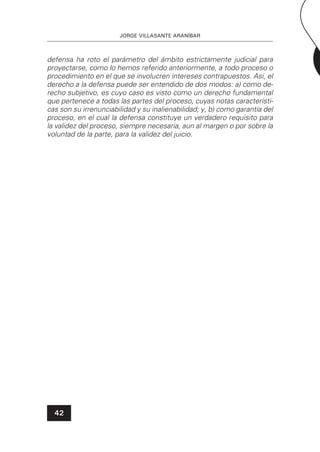 JORGE VILLASANTE ARANÍBAR
42
defensa ha roto el parámetro del ámbito estrictamente judicial para
proyectarse, como lo hemos referido anteriormente, a todo proceso o
procedimiento en el que se involucren intereses contrapuestos. Así, el
derecho a la defensa puede ser entendido de dos modos: a) como de-
recho subjetivo, es cuyo caso es visto como un derecho fundamental
que pertenece a todas las partes del proceso, cuyas notas característi-
cas son su irrenunciabilidad y su inalienabilidad; y, b) como garantía del
proceso, en el cual la defensa constituye un verdadero requisito para
la validez del proceso, siempre necesaria, aun al margen o por sobre la
voluntad de la parte, para la validez del juicio.
 