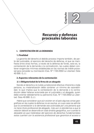 45
Capítulo
22
I. CONTESTACIÓN DE LA DEMANDA
1.Finalidad
La garantía del derecho al debido proceso importa también, de par-
te del justiciable, el ejercicio del derecho de defensa, el que se mani-
ﬁesta entre otras formas, a través de la defensa de fondo, esto es, la
contestación de la demanda o la contradicción, las cuales deben con-
tener exigencias mínimas establecidas en las normas de índole proce-
sal para conceder su tramitación (Cas. Nº 1103-2002-La Libertad. Data
40 000. G.J.).
2.Aspectos relevantes de la contestación
2.1.Obligatoriedad de la ﬁrma de un abogado
Siendo el derecho a la tutela jurisdiccional efectiva inherente a toda
persona, su materialización debe contener un mínimo de razonabili-
dad, lo que implica que la contestación de la demanda o la contra-
dicción debe hallarse autorizada por el justiciable y el abogado, quien
debe orientar debidamente su patrocinio (Cas. Nº 1103-2002-La Liber-
tad. Data 40 000. G.J.).
Habrá que considerar que aún existen en el país algunas zonas geo-
gráﬁcas en las cuales la defensa no es cautiva, en cuyo caso se admite
que la contestación a la demanda sea autorizada por una persona que
no tiene título profesional de abogado, más aún si atendemos a que la
relación laboral se desarrolla en todo ámbito geográﬁco, aun cuando lo
deseable es que tratándose del ejercicio de derechos fundamentales
estos cuenten con la asistencia profesional que garantice el acceso a
Recursos y defensas
procesales laborales
 