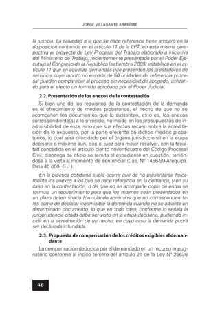 JORGE VILLASANTE ARANÍBAR
46
la justicia. La salvedad a la que se hace referencia tiene amparo en la
disposición contenida en el artículo 11 de la LPT, en esta misma pers-
pectiva el proyecto de Ley Procesal del Trabajo elaborado a iniciativa
del Ministerio de Trabajo, recientemente presentado por el Poder Eje-
cutivo al Congreso de la República (setiembre 2009) establece en el ar-
tículo 11 que en aquellas demandas que presenten los prestadores de
servicios cuyo monto no exceda de 50 unidades de referencia proce-
sal pueden comparecer al proceso sin necesidad de abogado, utilizan-
do para el efecto un formato aprobado por el Poder Judicial.
2.2.Presentación de los anexos de la contestación
Si bien uno de los requisitos de la contestación de la demanda
es el ofrecimiento de medios probatorios, el hecho de que no se
acompañen los documentos que lo sustenten, esto es, los anexos
correspondiente[s] a lo ofrecido, no incide en los presupuestos de in-
admisibilidad de esta, sino que sus efectos recaen sobre la acredita-
ción de lo expuesto, por la parte oferente de dichos medios proba-
torios, lo cual será dilucidado por el órgano jurisdiccional en la etapa
decisoria o máxime aun, que el juez para mejor resolver, con la facul-
tad concedida en el artículo ciento noventicuatro del Código Procesal
Civil, disponga de oﬁcio se remita el expediente en cuestión, tenién-
dose a la vista al momento de sentenciar (Cas. Nº 1456-99-Arequipa.
Data 40 000. G.J.).
En la práctica cotidiana suele ocurrir que de no presentarse física-
mente los anexos a los que se hace referencia en la demanda, y en su
caso en la contestación, o de que no se acompañe copia de estos se
formula un requerimiento para que los mismos sean presentados en
un plazo determinado formulando apremios que no corresponden ta-
les como de declarar inadmisible la demanda cuando no se adjunta un
determinado documento, lo que en todo caso, conforme lo señala la
jurisprudencia citada debe ser visto en la etapa decisoria, pudiendo in-
cidir en la acreditación de un hecho, en cuyo caso la demanda podrá
ser declarada infundada.
2.3. Propuesta de compensación de los créditos exigibles al deman-
dante
La compensación deducida por el demandado en un recurso impug-
natorio conforme al inciso tercero del artículo 21 de la Ley Nº 26636
 