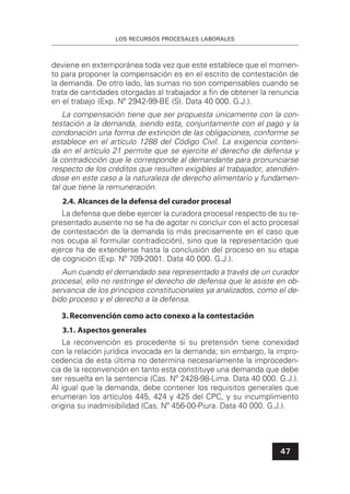 LOS RECURSOS PROCESALES LABORALES
47
deviene en extemporánea toda vez que este establece que el momen-
to para proponer la compensación es en el escrito de contestación de
la demanda. De otro lado, las sumas no son compensables cuando se
trata de cantidades otorgadas al trabajador a ﬁn de obtener la renuncia
en el trabajo (Exp. Nº 2942-99-BE (S). Data 40 000. G.J.).
La compensación tiene que ser propuesta únicamente con la con-
testación a la demanda, siendo esta, conjuntamente con el pago y la
condonación una forma de extinción de las obligaciones, conforme se
establece en el artículo 1288 del Código Civil. La exigencia conteni-
da en el artículo 21 permite que se ejercite el derecho de defensa y
la contradicción que le corresponde al demandante para pronunciarse
respecto de los créditos que resulten exigibles al trabajador, atendién-
dose en este caso a la naturaleza de derecho alimentario y fundamen-
tal que tiene la remuneración.
2.4. Alcances de la defensa del curador procesal
La defensa que debe ejercer la curadora procesal respecto de su re-
presentado ausente no se ha de agotar ni concluir con el acto procesal
de contestación de la demanda (o más precisamente en el caso que
nos ocupa al formular contradicción), sino que la representación que
ejerce ha de extenderse hasta la conclusión del proceso en su etapa
de cognición (Exp. Nº 709-2001. Data 40 000. G.J.).
Aun cuando el demandado sea representado a través de un curador
procesal, ello no restringe el derecho de defensa que le asiste en ob-
servancia de los principios constitucionales ya analizados, como el de-
bido proceso y el derecho a la defensa.
3.Reconvención como acto conexo a la contestación
3.1. Aspectos generales
La reconvención es procedente si su pretensión tiene conexidad
con la relación jurídica invocada en la demanda; sin embargo, la impro-
cedencia de esta última no determina necesariamente la improceden-
cia de la reconvención en tanto esta constituye una demanda que debe
ser resuelta en la sentencia (Cas. Nº 2428-98-Lima. Data 40 000. G.J.).
Al igual que la demanda, debe contener los requisitos generales que
enumeran los artículos 445, 424 y 425 del CPC, y su incumplimiento
origina su inadmisibilidad (Cas. Nº 456-00-Piura. Data 40 000. G.J.).
 