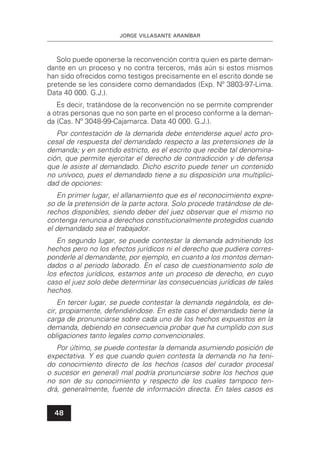 JORGE VILLASANTE ARANÍBAR
48
Solo puede oponerse la reconvención contra quien es parte deman-
dante en un proceso y no contra terceros, más aún si estos mismos
han sido ofrecidos como testigos precisamente en el escrito donde se
pretende se les considere como demandados (Exp. Nº 3803-97-Lima.
Data 40 000. G.J.).
Es decir, tratándose de la reconvención no se permite comprender
a otras personas que no son parte en el proceso conforme a la deman-
da (Cas. Nº 3048-99-Cajamarca. Data 40 000. G.J.).
Por contestación de la demanda debe entenderse aquel acto pro-
cesal de respuesta del demandado respecto a las pretensiones de la
demanda; y en sentido estricto, es el escrito que recibe tal denomina-
ción, que permite ejercitar el derecho de contradicción y de defensa
que le asiste al demandado. Dicho escrito puede tener un contenido
no unívoco, pues el demandado tiene a su disposición una multiplici-
dad de opciones:
En primer lugar, el allanamiento que es el reconocimiento expre-
so de la pretensión de la parte actora. Solo procede tratándose de de-
rechos disponibles, siendo deber del juez observar que el mismo no
contenga renuncia a derechos constitucionalmente protegidos cuando
el demandado sea el trabajador.
En segundo lugar, se puede contestar la demanda admitiendo los
hechos pero no los efectos jurídicos ni el derecho que pudiera corres-
ponderle al demandante, por ejemplo, en cuanto a los montos deman-
dados o al periodo laborado. En el caso de cuestionamiento solo de
los efectos jurídicos, estamos ante un proceso de derecho, en cuyo
caso el juez solo debe determinar las consecuencias jurídicas de tales
hechos.
En tercer lugar, se puede contestar la demanda negándola, es de-
cir, propiamente, defendiéndose. En este caso el demandado tiene la
carga de pronunciarse sobre cada uno de los hechos expuestos en la
demanda, debiendo en consecuencia probar que ha cumplido con sus
obligaciones tanto legales como convencionales.
Por último, se puede contestar la demanda asumiendo posición de
expectativa. Y es que cuando quien contesta la demanda no ha teni-
do conocimiento directo de los hechos (casos del curador procesal
o sucesor en general) mal podría pronunciarse sobre los hechos que
no son de su conocimiento y respecto de los cuales tampoco ten-
drá, generalmente, fuente de información directa. En tales casos es
 