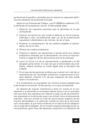 LOS RECURSOS PROCESALES LABORALES
49
perfectamente posible y razonable que se reserve su respuesta deﬁni-
tiva para después de producida la prueba.
Según la Ley Procesal del Trabajo - Ley Nº 26636 (en adelante LPT),
la demanda se contesta por escrito. El demandado debe:
1. Observar los requisitos previstos para la demanda en lo que
corresponda.
2. Exponer los hechos en que funda su defensa en forma precisa,
ordenada y clara, contradiciendo cada una de las pretensiones
expuestas o allanándose a las mismas, de ser el caso.
3. Proponer la compensación de los créditos exigibles al deman-
dante, de ser el caso.
4. Ofrecer los medios probatorios.
5. Proponer o deducir las oposiciones o tachas contra los medios
probatorios ofrecidos por el demandante, así como el reconoci-
miento o negación de los documentos que se le atribuyen.
6. Incluir su ﬁrma o la de su representante o apoderado y la del
abogado patrocinante. En caso de que el demandado sea anal-
fabeto, deberá certiﬁcar su huella digital ante el secretario del
juzgado.
7. En el caso de las personas jurídicas que cuenten con más de un
representante con facultades suﬁcientes, al apersonarse al pro-
ceso deberán indicarlo a ﬁn de que cualquiera de ellos pueda
asistir a la audiencia.
A la contestación se acompañan los mismos anexos exigidos para
la demanda en el artículo 16 de esta ley, en lo que corresponda.
Un aspecto de singular importancia a tener en cuenta en la con-
testación a la demanda en el proceso laboral viene a ser la contradic-
ción que tiene que realizarse con relación a cada una de las pretensio-
nes expuestas en la demanda, pues una omisión tiene consecuencias
prácticas, más aún cuando se trata de pronunciarse respecto de los
montos demandados y en particular cuando se trata de la remunera-
ción computable, la que tiene incidencia en el cálculo de las obligacio-
nes a cargo del empleador. Así la omisión respecto del pago de las re-
muneraciones, goce físico del descanso vacacional y la realización de
 