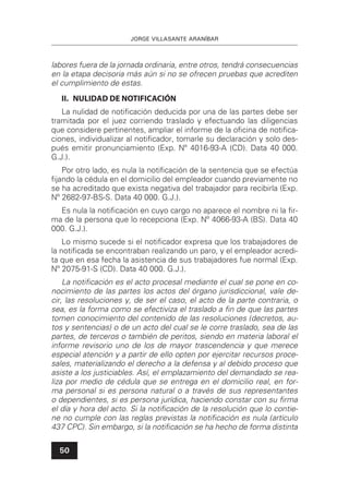 JORGE VILLASANTE ARANÍBAR
50
labores fuera de la jornada ordinaria, entre otros, tendrá consecuencias
en la etapa decisoria más aún si no se ofrecen pruebas que acrediten
el cumplimiento de estas.
II. NULIDAD DE NOTIFICACIÓN
La nulidad de notiﬁcación deducida por una de las partes debe ser
tramitada por el juez corriendo traslado y efectuando las diligencias
que considere pertinentes, ampliar el informe de la oﬁcina de notiﬁca-
ciones, individualizar al notiﬁcador, tomarle su declaración y solo des-
pués emitir pronunciamiento (Exp. Nº 4016-93-A (CD). Data 40 000.
G.J.).
Por otro lado, es nula la notiﬁcación de la sentencia que se efectúa
ﬁjando la cédula en el domicilio del empleador cuando previamente no
se ha acreditado que exista negativa del trabajador para recibirla (Exp.
Nº 2682-97-BS-S. Data 40 000. G.J.).
Es nula la notiﬁcación en cuyo cargo no aparece el nombre ni la ﬁr-
ma de la persona que lo recepciona (Exp. Nº 4066-93-A (BS). Data 40
000. G.J.).
Lo mismo sucede si el notiﬁcador expresa que los trabajadores de
la notiﬁcada se encontraban realizando un paro, y el empleador acredi-
ta que en esa fecha la asistencia de sus trabajadores fue normal (Exp.
Nº 2075-91-S (CD). Data 40 000. G.J.).
La notiﬁcación es el acto procesal mediante el cual se pone en co-
nocimiento de las partes los actos del órgano jurisdiccional, vale de-
cir, las resoluciones y, de ser el caso, el acto de la parte contraria, o
sea, es la forma como se efectiviza el traslado a ﬁn de que las partes
tomen conocimiento del contenido de las resoluciones (decretos, au-
tos y sentencias) o de un acto del cual se le corre traslado, sea de las
partes, de terceros o también de peritos, siendo en materia laboral el
informe revisorio uno de los de mayor trascendencia y que merece
especial atención y a partir de ello opten por ejercitar recursos proce-
sales, materializando el derecho a la defensa y al debido proceso que
asiste a los justiciables. Así, el emplazamiento del demandado se rea-
liza por medio de cédula que se entrega en el domicilio real, en for-
ma personal si es persona natural o a través de sus representantes
o dependientes, si es persona jurídica, haciendo constar con su ﬁrma
el día y hora del acto. Si la notiﬁcación de la resolución que lo contie-
ne no cumple con las reglas previstas la notiﬁcación es nula (artículo
437 CPC). Sin embargo, si la notiﬁcación se ha hecho de forma distinta
 