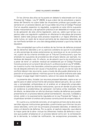 JORGE VILLASANTE ARANÍBAR
6
En los últimos dos años se ha puesto en debate lo relacionado con la Ley
Procesal de Trabajo - Ley N° 26636, la que a decir de los estudiosos y opera-
dores del Derecho no cubre todas las situaciones jurídicas que pueden pre-
sentarse en un proceso laboral, por lo que debe recurrirse al Código Procesal
Civil en aquellos aspectos no regulados, surgiendo en este último supuesto
dudas interpretativas y de aplicación práctica al ser debatible el margen exac-
to de aplicación de esta última legislación, esto es, sobre qué temas o as-
pectos cabe una regulación supletoria sin afectarse la naturaleza del proceso
laboral; sobre todo porque este proceso responde a un lógica diferente, de
corte tuitivo, en razón de la natural asimetría de las relaciones laborales que
se maniﬁesta también en una clara desigualdad procesal y que la ley trata de
equiparar.
Otra complejidad que sufre el análisis de las formas de defensa procesal
de los derechos laborales y en su ejercicio cotidiano es que en la actualidad
un alto porcentaje de estas pretensiones se reconduce en la vía constitucio-
nal, a partir de los criterios emitidos por el Tribunal Constitucional y que han
ampliado los supuestos de procedencia del amparo laboral, por ejemplo, tra-
tándose del despido nulo. En efecto, es de advertir que la vía constitucional,
a pesar de tener un carácter residual así establecido por el Código Procesal
Constitucional en el numeral 2 del artículo 5 –a diferencia de la Ley Nº 23506–,
se muestra mucho más favorable y atractiva para el trabajador en los supues-
tos de despido arbitrario (sin causa o fraudulento), que es uno de los tipos de
conﬂicto laboral más recurrente, pues a través de ella puede obtenerse la re-
posición en el puesto laboral; mientras que en la vía judicial ordinaria solo cabe
conseguir el pago legal indemnizatorio, salvo en los casos de despido nulo.
La presente obra, titulada Los recursos procesal laborales, aspira a ser un
aporte para el cabal conocimiento del proceso laboral peruano, de sus alcan-
ces y complejidad, enfocándose en el análisis en el desarrollo jurispruden-
cial existente sobre las distintas instituciones, que es en donde se pone más
en evidencia la problemática de aplicación normativa arriba reseñada. Para
tal efecto, se desarrollan en ella los diversos medios de defensa que pueden
presentarse en un proceso laboral judicial (contestación, recursos, nulidades y
otros), estén o no expresamente regulados en la Ley Procesal de Trabajo, in-
cluyéndose también el análisis del proceso constitucional de amparo laboral.
En cuanto a su contenido concreto, en el capítulo primero de la obra se de-
sarrollan algunas instituciones generales y preliminares que informan los pro-
cesos laborales, como son los principios procesales laborales, el debido pro-
ceso y el derecho de defensa. Por su parte, el capítulo segundo –que abarca
la mayor parte de la obra– incluye los diferentes medios de defensa o recur-
sos que pueden emplearse en un proceso laboral como son: la contestación
de la demanda, la nulidad de notiﬁcación, las excepciones procesales, las
 