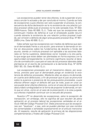 JORGE VILLASANTE ARANÍBAR
52
Las excepciones pueden tener dos efectos, la de suspender el pro-
ceso o anular lo actuado y dar por concluido el mismo. Cuando se trata
de excepciones cuyos efectos son solo suspender el proceso, la con-
secuencia de dicha declaración es la no existencia de una relación jurí-
dica procesal válida pues el proceso no ha sido saneado (Cas. Nº 353-
2005-Huaura. Data 40 000. G.J.). Toda vez que las excepciones solo
constituyen medios de defensa al cual el emplazado puede recurrir
cuando advierte la existencia de una relación jurídica procesal invali-
da, por omisión o defecto de algún presupuesto procesal (Exp. Nº 951-
2005-Lima. Data 40 000. G.J.).
Cabe señalar que las excepciones son medios de defensa que ejer-
ce el demandado frente a una acción, para enervar la demanda sin en-
trar en discusiones sobre los fundamentos de derecho o fondo del
asunto, siendo un instituto procesal civil aplicable a las acciones labo-
rales en forma supletoria, debiéndose correr traslado a la otra parte,
lo que exige que estas deban ser planteadas en forma expresa y en la
oportunidad correspondiente; lo contrario signiﬁcaría recortar el dere-
cho de contradicción y que para el caso de los procesos laborales debe
plantearse en el escrito de contestación a la demanda (Exp. Nº 3378-
2001 BS. (S). Data 40 000. G.J.).
Las excepciones procesales son el mecanismo clásico, por exce-
lencia, previsto para que el demandado ponga en evidencia la exis-
tencia de defectos procesales. Mediante ellas se ataca a la demanda,
en cuanto acto defectuoso, a ﬁn de provocar que el juez se pronuncie
sobre la ausencia o presencia de los presupuestos procesales, cuyos
efectos diﬁeren según el defecto del que se trate, pues en unos ca-
sos puede tener efectos dilatorios, como en el caso de la excepción de
obscuridad o ambigüedad en la forma de proponer la demanda, en tan-
to que en otros, como en el caso de la prescripción o la cosa juzgada,
sus efectos impedirán continuar con la secuela del proceso.
Nuestra LPT no desarrolla las excepciones, salvo la excepción de
transacción; sin embargo, ello no signiﬁca de que resulten de plena
aplicación en el proceso laboral las excepciones señaladas en el ar-
tículo 446 del Código Procesal Civil. Debe precisarse que las excepcio-
nes son “taxativas”, o sea, solo se pueden plantear con ese nombre
las contempladas o señaladas expresamente en el artículo menciona-
do. Al respecto, resulta de aplicación la primera de las disposiciones
complementarias y ﬁnales del Código Procesal Civil.
 