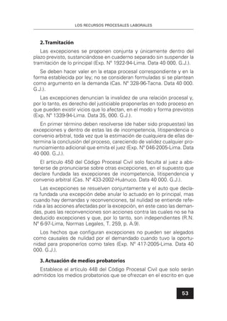LOS RECURSOS PROCESALES LABORALES
53
2.Tramitación
Las excepciones se proponen conjunta y únicamente dentro del
plazo previsto, sustanciándose en cuaderno separado sin suspender la
tramitación de lo principal (Exp. Nº 1922-94-Lima. Data 40 000. G.J.).
Se deben hacer valer en la etapa procesal correspondiente y en la
forma establecida por ley; no se consideran formuladas si se plantean
como argumento en la demanda (Cas. Nº 328-96-Tacna. Data 40 000.
G.J.).
Las excepciones denuncian la invalidez de una relación procesal y,
por lo tanto, es derecho del justiciable proponerlas en todo proceso en
que pueden existir vicios que lo afectan, en el modo y forma previstos
(Exp. Nº 1339-94-Lima. Data 35, 000. G.J.).
En primer término deben resolverse (de haber sido propuestas) las
excepciones y dentro de estas las de incompetencia, litispendencia o
convenio arbitral, toda vez que la estimación de cualquiera de ellas de-
termina la conclusión del proceso, careciendo de validez cualquier pro-
nunciamiento adicional que emita el juez (Exp. Nº 046-2005-Lima. Data
40 000. G.J.).
El artículo 450 del Código Procesal Civil solo faculta al juez a abs-
tenerse de pronunciarse sobre otras excepciones, en el supuesto que
declare fundada las excepciones de incompetencia, litispendencia y
convenio arbitral (Cas. Nº 433-2002-Huánuco. Data 40 000. G.J.).
Las excepciones se resuelven conjuntamente y el auto que decla-
ra fundada una excepción debe anular lo actuado en lo principal, mas
cuando hay demandas y reconvenciones, tal nulidad se entiende refe-
rida a las acciones afectadas por la excepción, en este caso las deman-
das, pues las reconvenciones son acciones contra las cuales no se ha
deducido excepciones y que, por lo tanto, son independientes (R.N.
Nº 6-97-Lima, Normas Legales, T. 259, p. A.9).
Los hechos que conﬁguran excepciones no pueden ser alegados
como causales de nulidad por el demandado cuando tuvo la oportu-
nidad para proponerlos como tales (Exp. Nº 417-2005-Lima. Data 40
000. G.J.).
3.Actuación de medios probatorios
Establece el artículo 448 del Código Procesal Civil que solo serán
admitidos los medios probatorios que se ofrezcan en el escrito en que
 