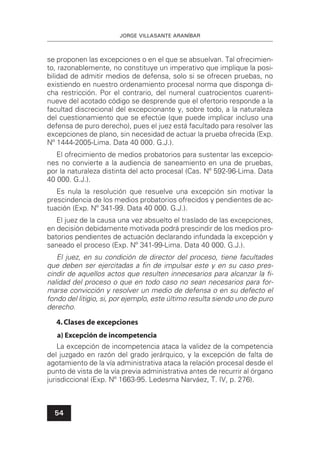 JORGE VILLASANTE ARANÍBAR
54
se proponen las excepciones o en el que se absuelvan. Tal ofrecimien-
to, razonablemente, no constituye un imperativo que implique la posi-
bilidad de admitir medios de defensa, solo si se ofrecen pruebas, no
existiendo en nuestro ordenamiento procesal norma que disponga di-
cha restricción. Por el contrario, del numeral cuatrocientos cuarenti-
nueve del acotado código se desprende que el ofertorio responde a la
facultad discrecional del excepcionante y, sobre todo, a la naturaleza
del cuestionamiento que se efectúe (que puede implicar incluso una
defensa de puro derecho), pues el juez está facultado para resolver las
excepciones de plano, sin necesidad de actuar la prueba ofrecida (Exp.
Nº 1444-2005-Lima. Data 40 000. G.J.).
El ofrecimiento de medios probatorios para sustentar las excepcio-
nes no convierte a la audiencia de saneamiento en una de pruebas,
por la naturaleza distinta del acto procesal (Cas. Nº 592-96-Lima. Data
40 000. G.J.).
Es nula la resolución que resuelve una excepción sin motivar la
prescindencia de los medios probatorios ofrecidos y pendientes de ac-
tuación (Exp. Nº 341-99. Data 40 000. G.J.).
El juez de la causa una vez absuelto el traslado de las excepciones,
en decisión debidamente motivada podrá prescindir de los medios pro-
batorios pendientes de actuación declarando infundada la excepción y
saneado el proceso (Exp. Nº 341-99-Lima. Data 40 000. G.J.).
El juez, en su condición de director del proceso, tiene facultades
que deben ser ejercitadas a ﬁn de impulsar este y en su caso pres-
cindir de aquellos actos que resulten innecesarios para alcanzar la ﬁ-
nalidad del proceso o que en todo caso no sean necesarios para for-
marse convicción y resolver un medio de defensa o en su defecto el
fondo del litigio, si, por ejemplo, este último resulta siendo uno de puro
derecho.
4.Clases de excepciones
a) Excepción de incompetencia
La excepción de incompetencia ataca la validez de la competencia
del juzgado en razón del grado jerárquico, y la excepción de falta de
agotamiento de la vía administrativa ataca la relación procesal desde el
punto de vista de la vía previa administrativa antes de recurrir al órgano
jurisdiccional (Exp. Nº 1663-95. Ledesma Narváez, T. IV, p. 276).
 