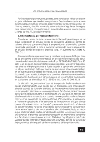 LOS RECURSOS PROCESALES LABORALES
55
Reﬁriéndose al primer presupuesto para considerar válido un proce-
so, procede la excepción de incompetencia frente a la concreta ausen-
cia de cualquiera de los criterios determinantes de la competencia: te-
rritorio, materia, función y cuantía, encontrándose reguladas las reglas
para determinar la competencia en los artículos tercero, cuarto quinto
y sexto de la LPT, respectivamente.
a.1) Competencia por razón de territorio
El carácter tutelar de este ordenamiento [laboral] permite que se ra-
dique jurisdicción en el lugar donde se encuentra ubicado el centro de
trabajo, siempre que se notiﬁque al empleador en el domicilio que co-
rresponda, obligando a este a nombrar apoderado que lo represente
en el lugar donde se sigue el proceso (Exp. Nº 2093-98-IN-A. Data 40
000. G.J.).
Son competentes para conocer y resolver los jueces del lugar don-
de se encuentre el centro de trabajo en el cual hubiere prestado servi-
cios o los del domicilio del demandado (Exp. Nº 6633-94-BS (A) Data 40
000. G.J). Es decir, son competentes para conocer y resolver las accio-
nes que se interpongan ante el fuero laboral, a opción del demandan-
te, el juez de trabajo del lugar donde se encuentra al centro de trabajo
en el cual hubiera prestado servicios, o lo del domicilio del demanda-
do; siendo que, aparte, toda persona que vive alternativamente o tiene
ocupaciones habituales en varios lugares se le considera domiciliada
en cualquiera de ellos (Exp. Nº 2128-92-a (cc). Data 40 000. G.J.).
La elección del juez ante el cual se interpondrá la demanda corres-
ponde al demandante, que puede ser un trabajador, una organización
sindical cuando se trate del ejercicio de los derechos colectivos o bien
un empleador, siendo esta una competencia facultativa para el deman-
dante pero obligatoria para el demandado una vez que se notiﬁca con
el admisorio de la instancia, aun cuando tiene expedito su derecho para
promover la excepción de incompetencia. Por otro lado, la referencia
a “nombrar apoderado si la demanda se interpone en el lugar donde
queda ubicado el centro de trabajo” que resulta ser distinto al domici-
lio del demandado no debe entenderse como imperativa, que parecie-
ra ser ese el sentido del resumen de la ejecutoria recopilada, en razón
a que el demandado podría ser declarado rebelde y eventualmente po-
dría afrontar el proceso designando abogado, el mismo que conforme
a la facultad contenida en el artículo 290 de la Ley Orgánica del Poder
Judicial puede interponer toda clase de recursos, dentro de estos los
impugnatorios sin requerir de la concurrencia de su patrocinado.
 