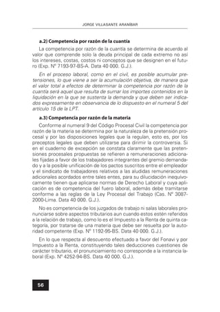 JORGE VILLASANTE ARANÍBAR
56
a.2) Competencia por razón de la cuantía
La competencia por razón de la cuantía se determina de acuerdo al
valor que comprende solo la deuda principal de cada extremo no así
los intereses, costas, costos ni conceptos que se designen en el futu-
ro (Exp. Nº 7193-97-BS-A. Data 40 000. G.J.).
En el proceso laboral, como en el civil, es posible acumular pre-
tensiones, lo que viene a ser la acumulación objetiva, de manera que
el valor total a efectos de determinar la competencia por razón de la
cuantía será aquel que resulta de sumar los importes contenidos en la
liquidación en la que se sustenta la demanda y que deben ser indica-
dos expresamente en observancia de lo dispuesto en el numeral 5 del
artículo 15 de la LPT.
a.3) Competencia por razón de la materia
Conforme al numeral 9 del Código Procesal Civil la competencia por
razón de la materia se determina por la naturaleza de la pretensión pro-
cesal y por las disposiciones legales que la regulan, esto es, por los
preceptos legales que deben utilizarse para dirimir la controversia. Si
en el cuaderno de excepción se constata claramente que las preten-
siones procesales propuestas se reﬁeren a remuneraciones adiciona-
les ﬁjadas a favor de los trabajadores integrantes del gremio demanda-
do y a la posible uniﬁcación de los pactos suscritos entre el empleador
y el sindicato de trabajadores relativos a las aludidas remuneraciones
adicionales acordados entre tales entes, para su dilucidación inequívo-
camente tienen que aplicarse normas de Derecho Laboral y cuya apli-
cación es de competencia del fuero laboral, además debe tramitarse
conforme a las reglas de la Ley Procesal del Trabajo (Cas. Nº 3087-
2000-Lima. Data 40 000. G.J.).
No es competencia de los juzgados de trabajo ni salas laborales pro-
nunciarse sobre aspectos tributarios aun cuando estos estén referidos
a la relación de trabajo, como lo es el Impuesto a la Renta de quinta ca-
tegoría, por tratarse de una materia que debe ser resuelta por la auto-
ridad competente (Exp. Nº 1192-95-BS. Data 40 000. G.J.).
En lo que respecta al descuento efectuado a favor del Fonavi y por
Impuesto a la Renta, constituyendo tales deducciones cuestiones de
carácter tributario, el pronunciamiento no corresponde a la instancia la-
boral (Exp. Nº 4252-94-BS. Data 40 000. G.J.).
 