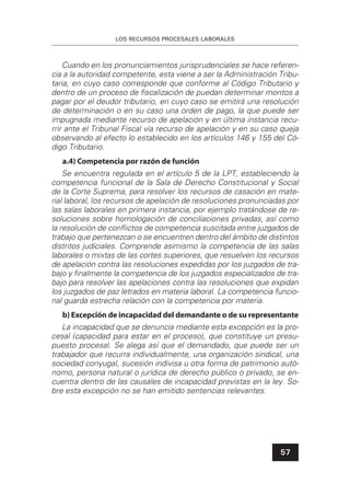 LOS RECURSOS PROCESALES LABORALES
57
Cuando en los pronunciamientos jurisprudenciales se hace referen-
cia a la autoridad competente, esta viene a ser la Administración Tribu-
taria, en cuyo caso corresponde que conforme al Código Tributario y
dentro de un proceso de ﬁscalización de puedan determinar montos a
pagar por el deudor tributario, en cuyo caso se emitirá una resolución
de determinación o en su caso una orden de pago, la que puede ser
impugnada mediante recurso de apelación y en última instancia recu-
rrir ante el Tribunal Fiscal vía recurso de apelación y en su caso queja
observando al efecto lo establecido en los artículos 146 y 155 del Có-
digo Tributario.
a.4) Competencia por razón de función
Se encuentra regulada en el artículo 5 de la LPT, estableciendo la
competencia funcional de la Sala de Derecho Constitucional y Social
de la Corte Suprema, para resolver los recursos de casación en mate-
rial laboral, los recursos de apelación de resoluciones pronunciadas por
las salas laborales en primera instancia, por ejemplo tratándose de re-
soluciones sobre homologación de conciliaciones privadas, así como
la resolución de conﬂictos de competencia suscitada entre juzgados de
trabajo que pertenezcan o se encuentren dentro del ámbito de distintos
distritos judiciales. Comprende asimismo la competencia de las salas
laborales o mixtas de las cortes superiores, que resuelven los recursos
de apelación contra las resoluciones expedidas por los juzgados de tra-
bajo y ﬁnalmente la competencia de los juzgados especializados de tra-
bajo para resolver las apelaciones contra las resoluciones que expidan
los juzgados de paz letrados en materia laboral. La competencia funcio-
nal guarda estrecha relación con la competencia por materia.
b) Excepción de incapacidad del demandante o de su representante
La incapacidad que se denuncia mediante esta excepción es la pro-
cesal (capacidad para estar en el proceso), que constituye un presu-
puesto procesal. Se alega así que el demandado, que puede ser un
trabajador que recurra individualmente, una organización sindical, una
sociedad conyugal, sucesión indivisa u otra forma de patrimonio autó-
nomo, persona natural o jurídica de derecho público o privado, se en-
cuentra dentro de las causales de incapacidad previstas en la ley. So-
bre esta excepción no se han emitido sentencias relevantes.
 