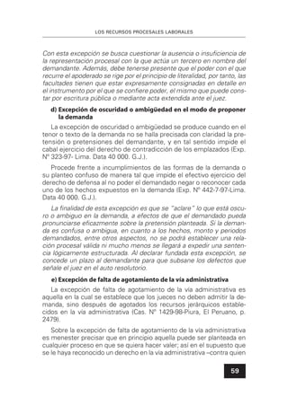 LOS RECURSOS PROCESALES LABORALES
59
Con esta excepción se busca cuestionar la ausencia o insuﬁciencia de
la representación procesal con la que actúa un tercero en nombre del
demandante. Además, debe tenerse presente que el poder con el que
recurre el apoderado se rige por el principio de literalidad, por tanto, las
facultades tienen que estar expresamente consignadas en detalle en
el instrumento por el que se conﬁere poder, el mismo que puede cons-
tar por escritura pública o mediante acta extendida ante el juez.
d) Excepción de oscuridad o ambigüedad en el modo de proponer
la demanda
La excepción de oscuridad o ambigüedad se produce cuando en el
tenor o texto de la demanda no se halla precisada con claridad la pre-
tensión o pretensiones del demandante, y en tal sentido impide el
cabal ejercicio del derecho de contradicción de los emplazados (Exp.
Nº 323-97- Lima. Data 40 000. G.J.).
Procede frente a incumplimientos de las formas de la demanda o
su planteo confuso de manera tal que impide el efectivo ejercicio del
derecho de defensa al no poder el demandado negar o reconocer cada
uno de los hechos expuestos en la demanda (Exp. Nº 442-7-97-Lima.
Data 40 000. G.J.).
La ﬁnalidad de esta excepción es que se “aclare” lo que está oscu-
ro o ambiguo en la demanda, a efectos de que el demandado pueda
pronunciarse eﬁcazmente sobre la pretensión planteada. Si la deman-
da es confusa o ambigua, en cuanto a los hechos, monto y periodos
demandados, entre otros aspectos, no se podrá establecer una rela-
ción procesal válida ni mucho menos se llegará a expedir una senten-
cia lógicamente estructurada. Al declarar fundada esta excepción, se
concede un plazo al demandante para que subsane los defectos que
señale el juez en el auto resolutorio.
e) Excepción de falta de agotamiento de la vía administrativa
La excepción de falta de agotamiento de la vía administrativa es
aquella en la cual se establece que los jueces no deben admitir la de-
manda, sino después de agotados los recursos jerárquicos estable-
cidos en la vía administrativa (Cas. Nº 1429-98-Piura, El Peruano, p.
2479).
Sobre la excepción de falta de agotamiento de la vía administrativa
es menester precisar que en principio aquella puede ser planteada en
cualquier proceso en que se quiera hacer valer; así en el supuesto que
se le haya reconocido un derecho en la vía administrativa –contra quien
 