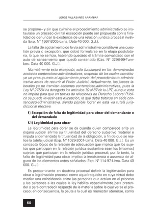 JORGE VILLASANTE ARANÍBAR
60
se propone– y sin que culmine el procedimiento administrativo se ins-
taurase un proceso civil tal excepción puede ser propuesta con la ﬁna-
lidad de denunciar la existencia de una relación jurídica procesal inváli-
da (Exp. Nº 1667-2005-Lima. Data 40 000. G.J.).
La falta de agotamiento de la vía administrativa constituye una cues-
tión previa o excepción, que debió formularse en la etapa postulato-
ria, lo que no se hizo, habiendo quedado el trámite convalidado con el
auto de saneamiento que quedó consentido (Cas. Nº 3298-99-Tum-
bes. Data 40 000. G.J.).
Normalmente esta excepción solo funcionará en las denominadas
acciones contencioso-administrativas, respecto de las cuales constitu-
ye un presupuesto el agotamiento previo del procedimiento adminis-
trativo antes de recurrir al Poder Judicial. Actualmente, los jueces la-
borales ya no tramitan acciones contencioso-administrativas, pues la
Ley Nº 27584 ha derogado los artículos 79 al 87 de la LPT, aunque esto
no impide para que en temas de relaciones de Derecho Laboral Públi-
co se pueda invocar esta excepción, lo que debe tratarse en sede con-
tencioso-administrativa, siendo posible lograr en esta vía tutela juris-
diccional efectiva.
f) Excepción de falta de legitimidad para obrar del demandante o
del demandado
f.1) Legitimidad para obrar
La legitimidad para obrar se da cuando quien comparece ante un
órgano judicial aﬁrma su titularidad del derecho subjetivo material e
imputa al demandado la titularidad de la obligación, a ﬁn de que se rea-
lice la tutela judicial (Exp. Nº 1029-2001-Lima. Data 40 000. G.J.). Es un
concepto lógico de la relación de adecuación que implica que los suje-
tos que participan en la relación jurídica sustantiva sean los [mismos]
sujetos que participan en la relación jurídica procesal; por lo tanto, la
falta de legitimidad para obrar implica la inexistencia o ausencia de al-
guno de los elementos antes señalados (Exp. Nº 114-97-Lima. Data 40
000. G.J.).
Es predominante en doctrina procesal deﬁnir la legitimación para
obrar o legitimación procesal como aquel requisito en cuya virtud debe
mediar una coincidencia entre las personas que actúan en el proceso
y las personas a las cuales la ley habilita especialmente para preten-
der y para contradecir respecto de la materia sobre la cual versa el pro-
ceso; en consecuencia, la pauta a la cual es menester atenerse, como
 