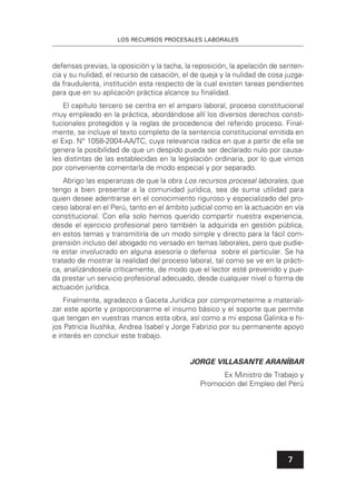 LOS RECURSOS PROCESALES LABORALES
7
defensas previas, la oposición y la tacha, la reposición, la apelación de senten-
cia y su nulidad, el recurso de casación, el de queja y la nulidad de cosa juzga-
da fraudulenta, institución esta respecto de la cual existen tareas pendientes
para que en su aplicación práctica alcance su ﬁnalidad.
El capítulo tercero se centra en el amparo laboral, proceso constitucional
muy empleado en la práctica, abordándose allí los diversos derechos consti-
tucionales protegidos y la reglas de procedencia del referido proceso. Final-
mente, se incluye el texto completo de la sentencia constitucional emitida en
el Exp. N° 1058-2004-AA/TC, cuya relevancia radica en que a partir de ella se
genera la posibilidad de que un despido pueda ser declarado nulo por causa-
les distintas de las establecidas en la legislación ordinaria, por lo que vimos
por conveniente comentarla de modo especial y por separado.
Abrigo las esperanzas de que la obra Los recursos procesal laborales, que
tengo a bien presentar a la comunidad jurídica, sea de suma utilidad para
quien desee adentrarse en el conocimiento riguroso y especializado del pro-
ceso laboral en el Perú, tanto en el ámbito judicial como en la actuación en vía
constitucional. Con ella solo hemos querido compartir nuestra experiencia,
desde el ejercicio profesional pero también la adquirida en gestión pública,
en estos temas y transmitirla de un modo simple y directo para la fácil com-
prensión incluso del abogado no versado en temas laborales, pero que pudie-
re estar involucrado en alguna asesoría o defensa sobre el particular. Se ha
tratado de mostrar la realidad del proceso laboral, tal como se ve en la prácti-
ca, analizándosela críticamente, de modo que el lector esté prevenido y pue-
da prestar un servicio profesional adecuado, desde cualquier nivel o forma de
actuación jurídica.
Finalmente, agradezco a Gaceta Jurídica por comprometerme a materiali-
zar este aporte y proporcionarme el insumo básico y el soporte que permite
que tengan en vuestras manos esta obra, así como a mi esposa Galinka e hi-
jos Patricia Iliushka, Andrea Isabel y Jorge Fabrizio por su permanente apoyo
e interés en concluir este trabajo.
JORGE VILLASANTE ARANÍBAR
Ex Ministro de Trabajo y
Promoción del Empleo del Perú
 