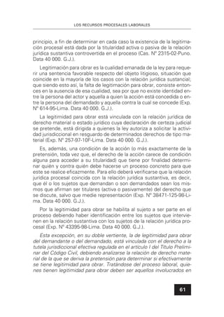 LOS RECURSOS PROCESALES LABORALES
61
principio, a ﬁn de determinar en cada caso la existencia de la legitima-
ción procesal está dada por la titularidad activa o pasiva de la relación
jurídica sustantiva controvertida en el proceso (Cas. Nº 2315-02-Puno.
Data 40 000. G.J.).
Legitimación para obrar es la cualidad emanada de la ley para reque-
rir una sentencia favorable respecto del objeto litigioso, situación que
coincide en la mayoría de los casos con la relación jurídica sustancial;
que siendo esto así, la falta de legitimación para obrar, consiste enton-
ces en la ausencia de esa cualidad, sea por que no existe identidad en-
tre la persona del actor y aquella a quien la acción está concedida o en-
tre la persona del demandado y aquella contra la cual se concede (Exp.
Nº 614-95-Lima. Data 40 000. G.J.).
La legitimidad para obrar está vinculada con la relación jurídica de
derecho material o estado jurídico cuya declaración de certeza judicial
se pretende, está dirigida a quienes la ley autoriza a solicitar la activi-
dad jurisdiccional en resguardo de determinados derechos de tipo ma-
terial (Exp. Nº 257-97-10F-Lima. Data 40 000. G.J.).
Es, además, una condición de la acción (o más exactamente de la
pretensión, toda vez que, el derecho de la acción carece de condición
alguna para acceder a su titularidad) que tiene por ﬁnalidad determi-
nar quién y contra quién debe hacerse un proceso concreto para que
este se realice eﬁcazmente. Para ello deberá veriﬁcarse que la relación
jurídica procesal coincida con la relación jurídica sustantiva, es decir,
que él o los sujetos que demandan o son demandados sean los mis-
mos que aﬁrman ser titulares (activa o pasivamente) del derecho que
se discute, salvo que medie representación (Exp. Nº 38471-125-98-Li-
ma. Data 40 000. G.J.).
Por la legitimidad para obrar se habilita al sujeto a ser parte en el
proceso debiendo haber identiﬁcación entre los sujetos que intervie-
nen en la relación sustantiva con los sujetos de la relación jurídica pro-
cesal (Exp. Nº 43395-98-Lima. Data 40 000. G.J.).
Esta excepción, en su doble vertiente, la de legitimidad para obrar
del demandante o del demandado, está vinculada con el derecho a la
tutela jurisdiccional efectiva regulada en el artículo I del Título Prelimi-
nar del Código Civil, debiendo analizarse la relación de derecho mate-
rial de la que se deriva la pretensión para determinar si efectivamente
se tiene legitimidad para obrar. Tratándose del proceso laboral, quie-
nes tienen legitimidad para obrar deben ser aquellos involucrados en
 