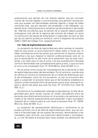JORGE VILLASANTE ARANÍBAR
62
pretensiones que deriven de una relación laboral, sea por incumpli-
miento de normas legales o convencionales que generan consecuen-
cias que pueden ser demandadas estando vigente o luego de haber
concluido esta, sea por decisión del empleador o del trabajador, pu-
diendo tener indistintamente la condición de demandante o demanda-
do. Además los efectos que se derivan de la relación laboral pueden
prolongarse más allá de la vigencia del contrato de trabajo, en tanto
no transcurran los plazos de prescripción y caducidad, los que se ﬁjan
por ley sin admitir prueba en contrario, como lo disponen los artículos
2000 y 2004 del Código Civil, respectivamente.
f.2) Falta de legitimidad para obrar
La excepción de falta de legitimidad para obrar plantea la imposibi-
lidad de que exista un pronunciamiento válido sobre el fondo por no
haber coincidencia entre las partes que conforman la relación jurídico-
sustantiva y las que integran la relación jurídico-procesal; esto es: a)
que el demandante no sea titular de la pretensión que se está inten-
tando, o en todo caso no sea el único; o b) que la pretensión intentada
contra el demandado sea completamente ajena a este, o que no fuera
el único a ser emplazado (Cas. Nº 1874-99-Ica. Data 40 000. G.J.).
No se prevé como causal de improcedencia de la demanda la falta
de legitimidad para obrar del demandado. Por el contrario, cuando esta
se veriﬁca en virtud a la interposición de un medio de defensa por par-
te del emplazado, como es una excepción, el juez se encuentra obli-
gado a suspender el proceso hasta que el demandante establezca la
relación jurídica procesal entre las personas que el auto resolutorio or-
dene y dentro del plazo que este ﬁje (Cas. Nº 1412-02-Lima. Data 40
000. G.J.).
[Conforme lo ha establecido reiterada jurisprudencia], la falta de le-
gitimidad para obrar existe cuando no media coincidencia entre las
personas que efectivamente actúan en el proceso y las personas a las
cuales la ley habilita especialmente para pretender o para contradecir
respecto de la materia sobre la cual verse el proceso (Exp. Nº 19339-
98-Lima. Data 40 000. G.J.).
La excepción de representación defectuosa o insuﬁciente no se
puede confundir con la de falta de legitimidad para obrar, que se con-
trae a la facultad legal, de los sujetos del proceso, demandantes o de-
mandados, para formular una pretensión determinada o contradecir-
la, o a ser llamados al proceso para hacer posible una declaración de
 