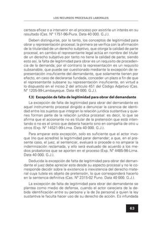 LOS RECURSOS PROCESALES LABORALES
63
certeza eﬁcaz o a intervenir en el proceso por asistirle un interés en su
resultado (Cas. Nº 1751-96-Piura. Data 40 000. G.J.).
Deben distinguirse, por lo tanto, los conceptos de legitimidad para
obrar y representación procesal; la primera se veriﬁca con la aﬁrmación
de la titularidad de un derecho subjetivo, que otorga la calidad de parte
procesal, en cambio el representante legal actúa en nombre del titular
de un derecho subjetivo por tanto no tiene la calidad de parte; siendo
esto así, la falta de legitimidad para obrar es un requisito de proceden-
cia de la demanda; por el contrario la representación es un requisito
subsanable, que puede ser cuestionado mediante la excepción de re-
presentación insuﬁciente del demandante, que solamente tienen por
efecto, en caso de declararse fundada, conceder un plazo a ﬁn de que
el representante subsane su representación insuﬁciente, en virtud a
lo dispuesto en el inciso 2 del artículo 451 del Código Adjetivo (Cas.
Nº 1205-99-Lambayeque. Data 40 000. G.J.).
f.3) Excepción de falta de legitimidad para obrar del demandante
La excepción de falta de legitimidad para obrar del demandante es
aquel instrumento procesal dirigido a denunciar la carencia de identi-
dad entre los sujetos que integran la relación jurídica sustantiva y quie-
nes forman parte de la relación jurídica procesal: es decir, lo que se
aﬁrma que el accionante no es titular de la pretensión que está inten-
tando o no es el único que debería hacerlo sino en compañía de otro u
otros (Exp. Nº 14521-99-Lima. Data 40 000. G.J.).
Para amparar esta excepción, solo es suﬁciente que el actor invo-
que (no que acredite) la legitimidad parar demandar; a que, en el pre-
sente caso, el juez, al sentenciar, evaluará si procede o no amparar la
indemnización reclamada, y ello será evaluado de acuerdo a los me-
dios probatorios que se aporten en el proceso (Exp. Nº 4485-98-Lima.
Data 40 000. G.J.).
Deducida la excepción de falta de legitimidad para obrar del deman-
dante el juez debe apreciar esta desde su aspecto procesal y no le co-
rresponde decidir sobre la existencia o inexistencia del derecho mate-
rial cuya tutela es objeto de pretensión, lo que corresponderá hacerlo
en la sentencia deﬁnitiva (Cas. Nº 2315-02 Puno. Data 40 000. G.J.).
La excepción de falta de legitimidad para obrar del demandante se
plantea como medio de defensa, cuando el actor careciera de la de-
bida identiﬁcación entre su persona y la de [la persona] a quien la ley
sustantiva le faculta hacer uso de su derecho de acción. Es infundada
 