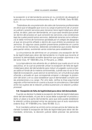 JORGE VILLASANTE ARANÍBAR
64
la excepción si el demandante acciona en su condición de abogado el
cobro de sus honorarios profesionales (Exp. Nº 4479-98. Data 40 000.
G.J.).
Tratándose de una pretensión de cobro de honorarios profesionales
es obvio que el abogado que tuvo a su cargo el patrocinio de un proce-
so judicial o prestó servicios para terceros tiene legitimidad para obrar
activa, es decir, para ser demandante, en cuyo caso tendrá que acredi-
tar dentro del proceso en qué consistió los servicios y las condiciones
bajo las cuales prestó estos servivios, debiendo tenerse como referen-
cia la tabla mínima de honorarios aprobada por el colegio de abogados
al que se encuentre aﬁliado o dentro de cuyo ámbito se prestaron los
servicios. En algunos casos podrán presentarse problemas en cuanto
al monto de los honorarios, debiendo considerarse que existe libertad
para pactar estos, existiendo varios sistemas para establecerlo.
La circunstancia de admitirse en un proceso una excepción de fal-
ta de legitimidad para obrar del demandante no impide que durante el
proceso el demandado acredite derechos que puedan oponerse a los
del actor (Cas. Nº 1804-98-Lima, El Peruano, p. 2462).
La jurisprudencia nos advierte de un defecto que suele ocurrir en la
casuística, en la cual se pretende utilizar la excepción de falta de legiti-
midad para obrar del demandante para inducir al juzgador a pronunciar-
se sobre el fondo de la materia controvertida, cuando esa no es la ﬁna-
lidad de la excepción, pues será en la sentencia y en virtud de la prueba
ofrecida y actuada en que corresponda amparar o denegar la preten-
sión del actor y en su caso establecer que el demandado cumplió con
las prestaciones a su cargo. Por otro lado, ratiﬁca la línea argumental
seguida uniformemente en cuanto a buscar la coincidencia o identidad
entre los sujetos de la relación jurídico-sustancial y la relación jurídico-
procesal.
f.4) Excepción de falta de legitimidad para obrar del demandado
Cuando se declare fundada la excepción de falta de legitimidad para
obrar del demandado, el juez de la causa debe suspender el proceso y
darle un plazo a la parte demandante; para que este pueda establecer
la relación jurídica procesal entre las personas que el auto resolutorio
ordene (Exp. Nº 4169-99-Lima. Data 40 000. G.J.).
Si el mandato judicial se emitió como consecuencia de haberse de-
clarado fundada la excepción de falta de legitimidad para obrar del de-
mandado; entonces, la decisión judicial debió precisar las personas
 