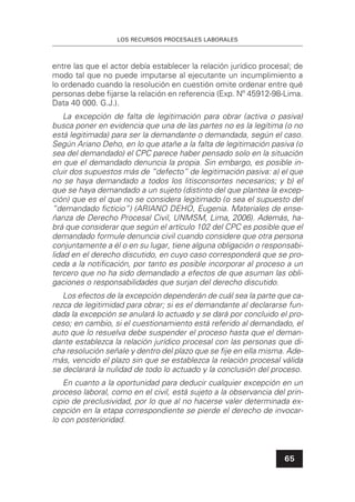LOS RECURSOS PROCESALES LABORALES
65
entre las que el actor debía establecer la relación jurídico procesal; de
modo tal que no puede imputarse al ejecutante un incumplimiento a
lo ordenado cuando la resolución en cuestión omite ordenar entre qué
personas debe ﬁjarse la relación en referencia (Exp. Nº 45912-98-Lima.
Data 40 000. G.J.).
La excepción de falta de legitimación para obrar (activa o pasiva)
busca poner en evidencia que una de las partes no es la legítima (o no
está legitimada) para ser la demandante o demandada, según el caso.
Según Ariano Deho, en lo que atañe a la falta de legitimación pasiva (o
sea del demandado) el CPC parece haber pensado solo en la situación
en que el demandado denuncia la propia. Sin embargo, es posible in-
cluir dos supuestos más de “defecto” de legitimación pasiva: a) el que
no se haya demandado a todos los litisconsortes necesarios; y b) el
que se haya demandado a un sujeto (distinto del que plantea la excep-
ción) que es el que no se considera legitimado (o sea el supuesto del
“demandado ﬁcticio”) (ARIANO DEHO, Eugenia. Materiales de ense-
ñanza de Derecho Procesal Civil, UNMSM, Lima, 2006). Además, ha-
brá que considerar que según el artículo 102 del CPC es posible que el
demandado formule denuncia civil cuando considere que otra persona
conjuntamente a él o en su lugar, tiene alguna obligación o responsabi-
lidad en el derecho discutido, en cuyo caso corresponderá que se pro-
ceda a la notiﬁcación, por tanto es posible incorporar al proceso a un
tercero que no ha sido demandado a efectos de que asuman las obli-
gaciones o responsabilidades que surjan del derecho discutido.
Los efectos de la excepción dependerán de cuál sea la parte que ca-
rezca de legitimidad para obrar; si es el demandante al declararse fun-
dada la excepción se anulará lo actuado y se dará por concluido el pro-
ceso; en cambio, si el cuestionamiento está referido al demandado, el
auto que lo resuelva debe suspender el proceso hasta que el deman-
dante establezca la relación jurídico procesal con las personas que di-
cha resolución señale y dentro del plazo que se ﬁje en ella misma. Ade-
más, vencido el plazo sin que se establezca la relación procesal válida
se declarará la nulidad de todo lo actuado y la conclusión del proceso.
En cuanto a la oportunidad para deducir cualquier excepción en un
proceso laboral, como en el civil, está sujeto a la observancia del prin-
cipio de preclusividad, por lo que al no hacerse valer determinada ex-
cepción en la etapa correspondiente se pierde el derecho de invocar-
lo con posterioridad.
 