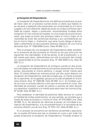 JORGE VILLASANTE ARANÍBAR
66
g) Excepción de litispendencia
La excepción de litispendencia es una defensa procesal que se pue-
de hacer valer en un proceso cuando existe un pleito que todavía no
se resuelve y habiendo sido presentado con anterioridad en el mismo
juzgado o en otro diferente, debiendo existir en ambos conﬂictos iden-
tidad de sujetos, objeto y pretensión, encontrándose fundada dicha
excepción en tres razones principales: en el principio de economía pro-
cesal, que exige se eviten dos procesos sobre el mismo litigio; en la
necesidad de evitar dos sentencias diversas y aun contradictorias so-
bre el mismo litigio; y, ﬁnalmente, que sería injusto obligar al deman-
dado a defenderse en dos procesos diversos respecto de una misma
demanda (Cas. Nº 1036-2004-Cusco. Data 40 000. G.J.).
Para el amparo de una excepción de litispendencia debe acreditar-
se la existencia de dos procesos en trámite en los que concurran las
siguientes tres identidades: a) de las partes, b) de la pretensión, y, c)
del interés para obrar, obteniéndose con ello la extinción del iniciado
con posterioridad al primer proceso (Exp. Nº 484-2005-Lima. Data 40
000. G.J.).
La excepción de litispendencia se conﬁgura cuando en dos proce-
sos tramitados simultáneamente se encuentran presentes las mismas
partes, discutiendo el mismo petitorio, y tengan similar interés para
obrar. El interés deberá ser siempre actual; por ello, quien deduce una
excepción de litispendencia, está denunciado que, el interés procesal,
de su oponente, se ha agotado, porque ya ha sido empleado en el pro-
ceso anterior (Exp. Nº 2984-98. Data 40 000. G.J.). Es fundada cuan-
do se inicia un proceso idéntico a otro que se encuentre en curso. Hay
identidad de procesos cuando las partes o quienes de ellos deriven
sus derechos, el petitorio y el interés para obrar sean los mismos (Exp.
Nº 44-96. Data 40 000. G.J.).
Para establecer la identidad de petitorios debe tenerse en cuenta
la ﬁnalidad de ambas pretensiones; en ese sentido, se constata que a
través de estas se busque un mismo ﬁn (Cas. Nº 575-2000-Lima. Data
40 000. G.J.). No obstante ser idénticas la partes, es infundada la ex-
cepción de litispendencia, si la vía procedimental y la naturaleza de las
acciones diﬁeren una de otra (Exp. Nº 233-1-97. Data 40 000. G.J.).
Si un proceso se encuentra con sentencia consentida y ejecutoria-
da, no puede aﬁrmarse que sea un proceso en curso y por ende mal
puede ampararse la excepción de litispendencia. Procede amparar la
 