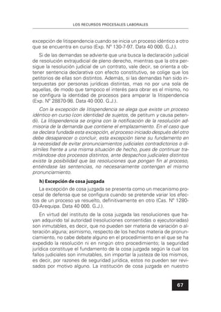 LOS RECURSOS PROCESALES LABORALES
67
excepción de litispendencia cuando se inicia un proceso idéntico a otro
que se encuentra en curso (Exp. Nº 130-7-97. Data 40 000. G.J.).
Si de las demandas se advierte que una busca la declaración judicial
de resolución extrajudicial de pleno derecho, mientras que la otra per-
sigue la resolución judicial de un contrato, vale decir, se orienta a ob-
tener sentencia declarativa con efecto constitutivo, se colige que los
petitorios de ellas son distintos. Además, si las demandas han sido in-
terpuestas por personas jurídicas distintas, mas no por una sola de
aquellas, de modo que tampoco el interés para obrar es el mismo, no
se conﬁgura la identidad de procesos para amparar la litispendencia
(Exp. Nº 28870-98. Data 40 000. G.J.).
Con la excepción de litispendencia se alega que existe un proceso
idéntico en curso (con identidad de sujetos, de petitum y causa peten-
di). La litispendencia se origina con la notiﬁcación de la resolución ad-
misoria de la demanda que contiene el emplazamiento. En el caso que
se declara fundada esta excepción, el proceso iniciado después del otro
debe desaparecer o concluir, esta excepción tiene su fundamento en
la necesidad de evitar pronunciamientos judiciales contradictorios o di-
símiles frente a una misma situación de hecho, pues de continuar tra-
mitándose dos procesos distintos, ante despachos judiciales distintos
existe la posibilidad que las resoluciones que pongan ﬁn al proceso,
entiéndase las sentencias, no necesariamente contengan el mismo
pronunciamiento.
h) Excepción de cosa juzgada
La excepción de cosa juzgada se presenta como un mecanismo pro-
cesal de defensa que se conﬁgura cuando se pretende variar los efec-
tos de un proceso ya resuelto, deﬁnitivamente en otro (Cas. Nº 1280-
03-Arequipa. Data 40 000. G.J.).
En virtud del instituto de la cosa juzgada las resoluciones que ha-
yan adquirido tal autoridad (resoluciones consentidas o ejecutoriadas)
son inmutables, es decir, que no pueden ser materia de variación o al-
teración alguna; asimismo, respecto de los hechos materia de pronun-
ciamiento, no cabe debate alguno en el procedimiento en el que se ha
expedido la resolución ni en ningún otro procedimiento; la seguridad
jurídica constituye el fundamento de la cosa juzgada según la cual los
fallos judiciales son inmutables, sin importar la justeza de los mismos,
es decir, por razones de seguridad jurídica, estos no pueden ser revi-
sados por motivo alguno. La institución de cosa juzgada en nuestro
 